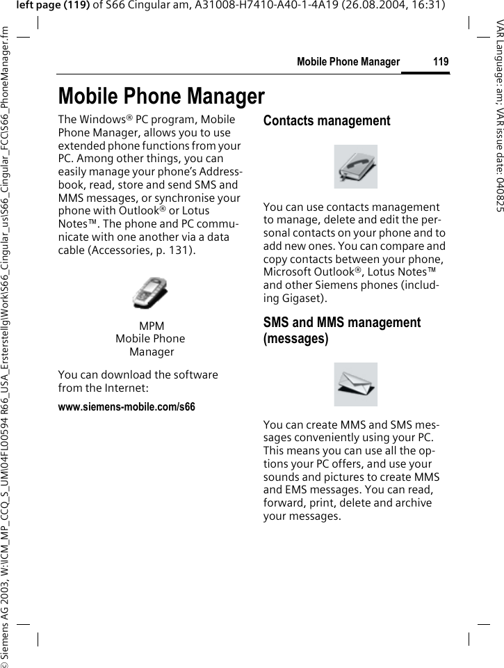 &copy; Siemens AG 2003, W:\ICM_MP_CCQ_S_UM\04FL00594 R66_USA_Ersterstellg\Work\S66_Cingular_us\S66_Cingular_FCC\S66_PhoneManager.fm119Mobile Phone ManagerVAR Language: am; VAR issue date: 040825left page (119) of S66 Cingular am, A31008-H7410-A40-1-4A19 (26.08.2004, 16:31)Mobile Phone ManagerThe Windows&reg; PC program, Mobile Phone Manager, allows you to use extended phone functions from your PC. Among other things, you can easily manage your phone&rsquo;s Address-book, read, store and send SMS and MMS messages, or synchronise your phone with Outlook&reg; or Lotus Notes&trade;. The phone and PC commu-nicate with one another via a data cable (Accessories, p. 131). You can download the software from the Internet: www.siemens-mobile.com/s66Contacts managementYou can use contacts management to manage, delete and edit the per-sonal contacts on your phone and to add new ones. You can compare and copy contacts between your phone, Microsoft Outlook&reg;, Lotus Notes&trade; and other Siemens phones (includ-ing Gigaset).SMS and MMS management (messages)You can create MMS and SMS mes-sages conveniently using your PC. This means you can use all the op-tions your PC offers, and use your sounds and pictures to create MMS and EMS messages. You can read, forward, print, delete and archive your messages.MPMMobile Phone Manager