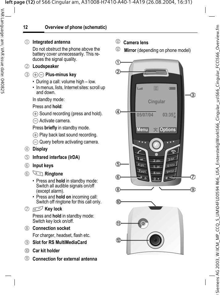 &copy; Siemens AG 2003, W:\ICM_MP_CCQ_S_UM\04FL00594 R66_USA_Ersterstellg\Work\S66_Cingular_us\S66_Cingular_FCC\S66_Overview.fmOverview of phone (schematic)12VAR Language: am; VAR issue date: 040825left page (12) of S66 Cingular am, A31008-H7410-A40-1-4A19 (26.08.2004, 16:31)1 Integrated antennaDo not obstruct the phone above the battery cover unnecessarily. This re-duces the signal quality.2 Loudspeaker3 kl Plus-minus key&bull; During a call: volume high &ndash; low.&bull; In menus, lists, Internet sites: scroll up and down.In standby mode:Press and hold:k Sound recording (press and hold).l Activate camera.Press briefly in standby mode.k Play back last sound recording.l Query before activating camera.4 Display5 Infrared interface (IrDA)6 Input keys6 * Ringtone&bull; Press and hold in standby mode: Switch all audible signals on/off (except alarm). &bull; Press and hold on incoming call: Switch off ringtone for this call only.7 # Key lockPress and hold in standby mode: Switch key lock on/off.8 Connection socketFor charger, headset, flash etc.9 Slot for RS MultiMediaCard: Car kit holder! Connection for external antenna" Camera lens" Mirror (depending on phone model)Z &pound;X Cingular05/07/04 03:35Menu ?OptionsPM