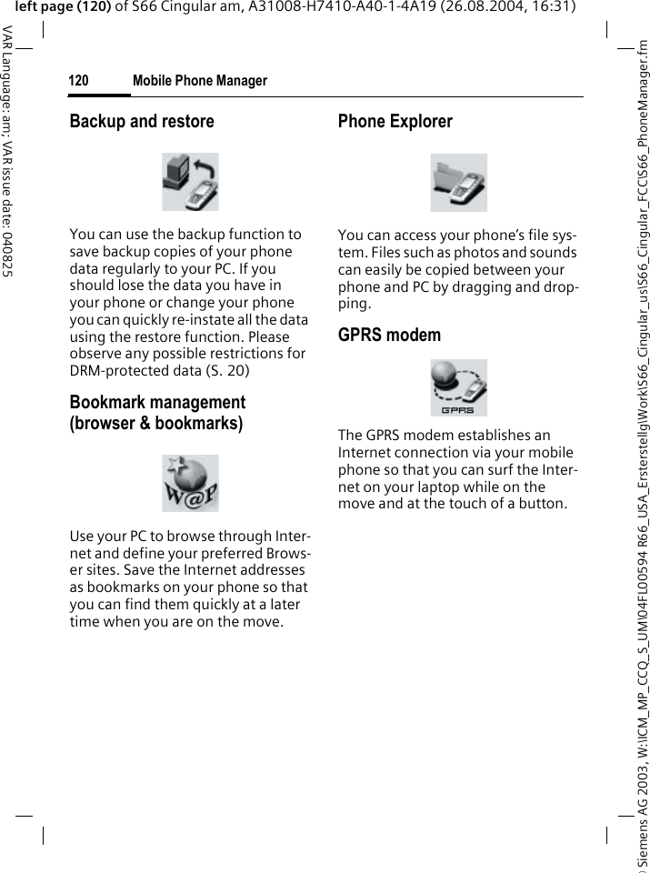&copy; Siemens AG 2003, W:\ICM_MP_CCQ_S_UM\04FL00594 R66_USA_Ersterstellg\Work\S66_Cingular_us\S66_Cingular_FCC\S66_PhoneManager.fmMobile Phone Manager120VAR Language: am; VAR issue date: 040825left page (120) of S66 Cingular am, A31008-H7410-A40-1-4A19 (26.08.2004, 16:31)Backup and restoreYou can use the backup function to save backup copies of your phone data regularly to your PC. If you should lose the data you have in your phone or change your phone you can quickly re-instate all the data using the restore function. Please observe any possible restrictions for DRM-protected data (S. 20)Bookmark management (browser &amp; bookmarks)Use your PC to browse through Inter-net and define your preferred Brows-er sites. Save the Internet addresses as bookmarks on your phone so that you can find them quickly at a later time when you are on the move. Phone ExplorerYou can access your phone&rsquo;s file sys-tem. Files such as photos and sounds can easily be copied between your phone and PC by dragging and drop-ping.GPRS modemThe GPRS modem establishes an Internet connection via your mobile phone so that you can surf the Inter-net on your laptop while on the move and at the touch of a button. 