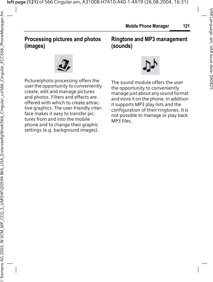 &copy; Siemens AG 2003, W:\ICM_MP_CCQ_S_UM\04FL00594 R66_USA_Ersterstellg\Work\S66_Cingular_us\S66_Cingular_FCC\S66_PhoneManager.fm121Mobile Phone ManagerVAR Language: am; VAR issue date: 040825left page (121) of S66 Cingular am, A31008-H7410-A40-1-4A19 (26.08.2004, 16:31)Processing pictures and photos (images)Picture/photo processing offers the user the opportunity to conveniently create, edit and manage pictures and photos. Filters and effects are offered with which to create attrac-tive graphics. The user-friendly inter-face makes it easy to transfer pic-tures from and into the mobile phone and to change their graphic settings (e.g. background images).Ringtone and MP3 management (sounds)The sound module offers the user the opportunity to conveniently manage just about any sound format and store it on the phone. In addition it supports MP3 play lists and the configuration of their ringtones. It is not possible to manage or play back MP3 files.
