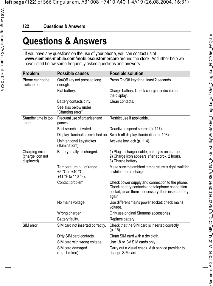 &copy; Siemens AG 2003, W:\ICM_MP_CCQ_S_UM\04FL00594 R66_USA_Ersterstellg\Work\S66_Cingular_us\S66_Cingular_FCC\S66_FAQ.fmQuestions &amp; Answers122VAR Language: am; VAR issue date: 040825left page (122) of S66 Cingular am, A31008-H7410-A40-1-4A19 (26.08.2004, 16:31)Questions &amp; AnswersIf you have any questions on the use of your phone, you can contact us atwww.siemens-mobile.com/mobilescustomercare around the clock. As further help we have listed below some frequently asked questions and answers.Problem Possible causes Possible solutionPhone cannot be switched on.On/Off key not pressed long enough.Press On/Off key for at least 2 seconds.Flat battery. Charge battery. Check charging indicator in the display.Battery contacts dirty. Clean contacts.See also below under &ldquo;Charging error&rdquo;.Standby time is too shortFrequent use of organiser and games.Restrict use if applicable.Fast search activated. Deactivate speed search (p. 117).Display illumination switched on. Switch off display illumination (p. 103).Unintentional keystrokes (illumination!).Activate key lock (p. 114).Charging error(charge icon not displayed).Battery totally discharged. 1) Plug in charger cable, battery is on charge. 2) Charge icon appears after approx. 2 hours.3) Charge battery.Temperature out of range: +5 &deg;C to +40 &deg;C (41 &deg;F to 110 &deg;F). Make sure the ambient temperature is right, wait for a while, then recharge.Contact problem Check power supply and connection to the phone. Check battery contacts and telephone connection socket, clean them if necessary, then insert battery again.No mains voltage. Use different mains power socket; check mains voltage.Wrong charger. Only use original Siemens accessories.Battery faulty. Replace battery.SIM error. SIM card not inserted correctly. Check that the SIM card is inserted correctly (p. 15).Dirty SIM card contacts. Clean SIM card with a dry cloth.SIM card with wrong voltage. Use1.8 or  3V SIM cards only.SIM card damaged(e.g., broken).Carry out a visual check. Ask service provider to change SIM card.