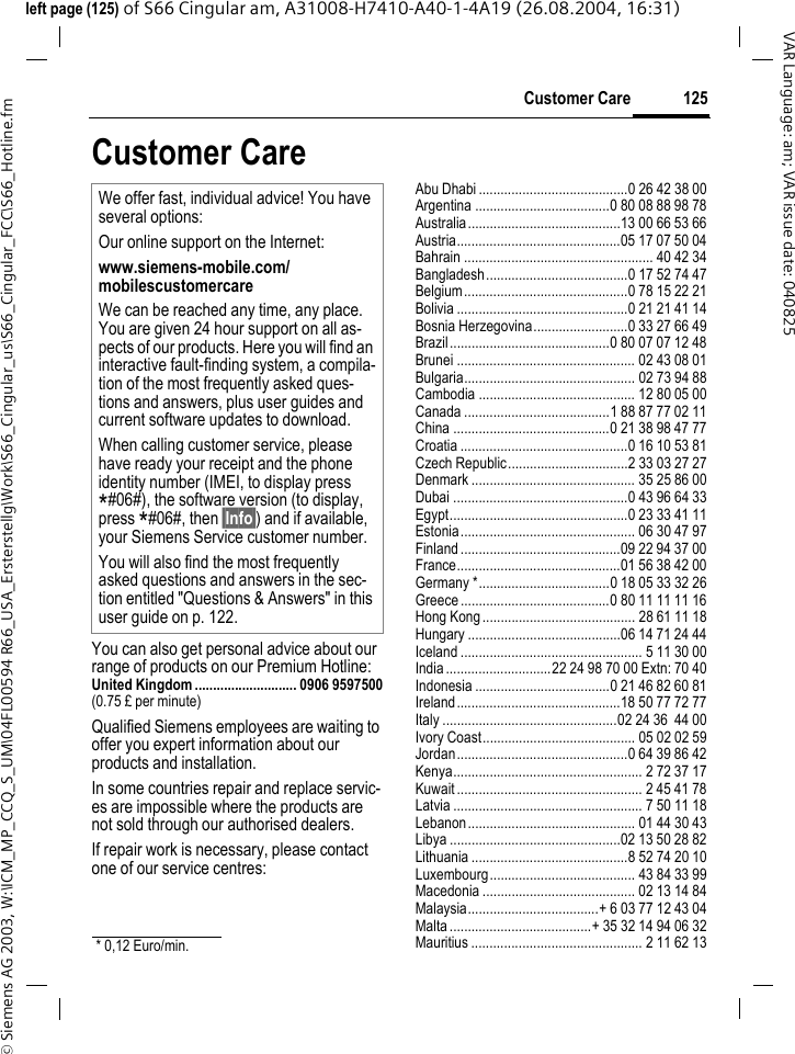 &copy; Siemens AG 2003, W:\ICM_MP_CCQ_S_UM\04FL00594 R66_USA_Ersterstellg\Work\S66_Cingular_us\S66_Cingular_FCC\S66_Hotline.fm125Customer CareVAR Language: am; VAR issue date: 040825left page (125) of S66 Cingular am, A31008-H7410-A40-1-4A19 (26.08.2004, 16:31)Customer CareYou can also get personal advice about our range of products on our Premium Hotline:United Kingdom ............................ 0906 9597500(0.75 &pound; per minute)Qualified Siemens employees are waiting to offer you expert information about our products and installation.In some countries repair and replace servic-es are impossible where the products are not sold through our authorised dealers.If repair work is necessary, please contact one of our service centres:Abu Dhabi .........................................0 26 42 38 00Argentina .....................................0 80 08 88 98 78Australia..........................................13 00 66 53 66Austria.............................................05 17 07 50 04Bahrain .................................................... 40 42 34Bangladesh.......................................0 17 52 74 47Belgium.............................................0 78 15 22 21Bolivia ...............................................0 21 21 41 14Bosnia Herzegovina..........................0 33 27 66 49Brazil............................................0 80 07 07 12 48Brunei ................................................. 02 43 08 01Bulgaria............................................... 02 73 94 88Cambodia ........................................... 12 80 05 00Canada ........................................1 88 87 77 02 11China ...........................................0 21 38 98 47 77Croatia ..............................................0 16 10 53 81Czech Republic.................................2 33 03 27 27Denmark ............................................. 35 25 86 00Dubai ................................................0 43 96 64 33Egypt.................................................0 23 33 41 11Estonia................................................ 06 30 47 97Finland............................................09 22 94 37 00France.............................................01 56 38 42 00Germany *....................................0 18 05 33 32 26Greece .........................................0 80 11 11 11 16Hong Kong.......................................... 28 61 11 18Hungary ..........................................06 14 71 24 44Iceland .................................................. 5 11 30 00India.............................22 24 98 70 00 Extn: 70 40Indonesia .....................................0 21 46 82 60 81Ireland.............................................18 50 77 72 77Italy ................................................02 24 36  44 00Ivory Coast.......................................... 05 02 02 59Jordan...............................................0 64 39 86 42Kenya.................................................... 2 72 37 17Kuwait ................................................... 2 45 41 78Latvia .................................................... 7 50 11 18Lebanon.............................................. 01 44 30 43Libya ...............................................02 13 50 28 82Lithuania ...........................................8 52 74 20 10Luxembourg........................................ 43 84 33 99Macedonia .......................................... 02 13 14 84Malaysia....................................+ 6 03 77 12 43 04Malta.......................................+ 35 32 14 94 06 32Mauritius ............................................... 2 11 62 13We offer fast, individual advice! You have several options:Our online support on the Internet:www.siemens-mobile.com/mobilescustomercare We can be reached any time, any place. You are given 24 hour support on all as-pects of our products. Here you will find an interactive fault-finding system, a compila-tion of the most frequently asked ques-tions and answers, plus user guides and current software updates to download.When calling customer service, please have ready your receipt and the phone identity number (IMEI, to display press *#06#), the software version (to display, press *#06#, then &sect;Info&sect;) and if available, your Siemens Service customer number.You will also find the most frequently asked questions and answers in the sec-tion entitled "Questions &amp; Answers" in this user guide on p. 122. * 0,12 Euro/min.