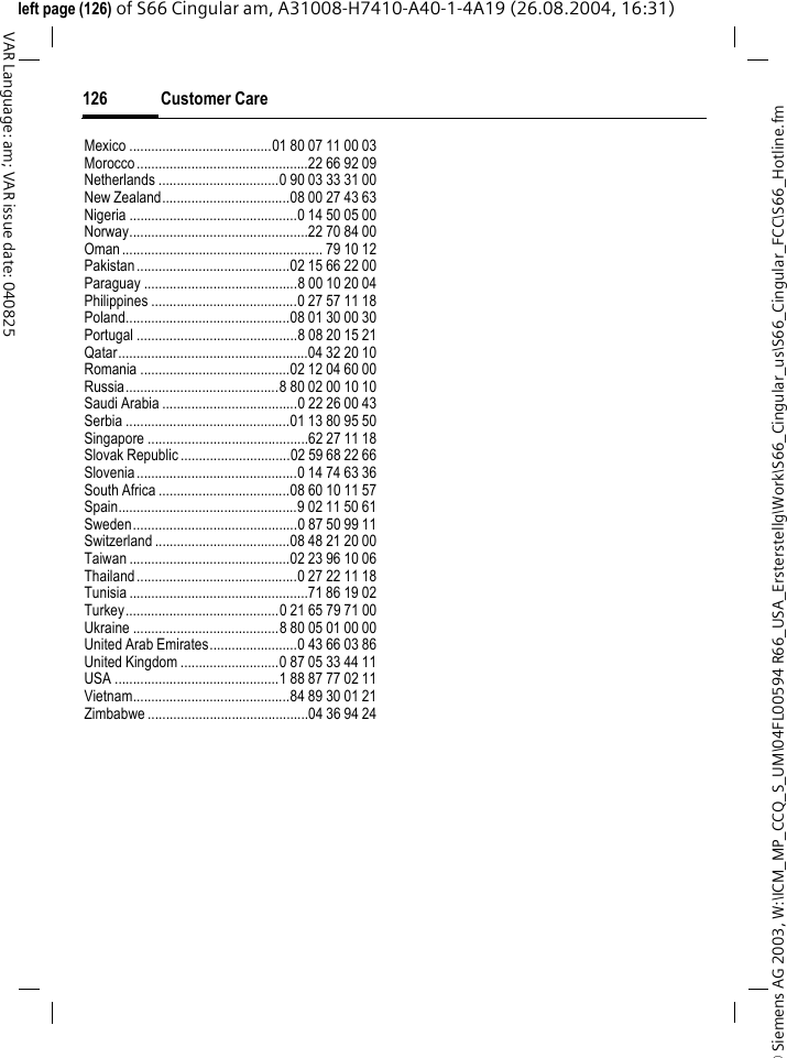 &copy; Siemens AG 2003, W:\ICM_MP_CCQ_S_UM\04FL00594 R66_USA_Ersterstellg\Work\S66_Cingular_us\S66_Cingular_FCC\S66_Hotline.fmCustomer Care126VAR Language: am; VAR issue date: 040825left page (126) of S66 Cingular am, A31008-H7410-A40-1-4A19 (26.08.2004, 16:31)Mexico .......................................01 80 07 11 00 03Morocco...............................................22 66 92 09Netherlands .................................0 90 03 33 31 00New Zealand...................................08 00 27 43 63Nigeria ..............................................0 14 50 05 00Norway.................................................22 70 84 00Oman....................................................... 79 10 12Pakistan..........................................02 15 66 22 00Paraguay ..........................................8 00 10 20 04Philippines ........................................0 27 57 11 18Poland.............................................08 01 30 00 30Portugal ............................................8 08 20 15 21Qatar....................................................04 32 20 10Romania .........................................02 12 04 60 00Russia..........................................8 80 02 00 10 10Saudi Arabia .....................................0 22 26 00 43Serbia .............................................01 13 80 95 50Singapore ............................................62 27 11 18Slovak Republic ..............................02 59 68 22 66Slovenia............................................0 14 74 63 36South Africa ....................................08 60 10 11 57Spain.................................................9 02 11 50 61Sweden.............................................0 87 50 99 11Switzerland .....................................08 48 21 20 00Taiwan ............................................02 23 96 10 06Thailand............................................0 27 22 11 18Tunisia .................................................71 86 19 02Turkey..........................................0 21 65 79 71 00Ukraine ........................................8 80 05 01 00 00United Arab Emirates........................0 43 66 03 86United Kingdom ...........................0 87 05 33 44 11USA .............................................1 88 87 77 02 11Vietnam...........................................84 89 30 01 21Zimbabwe ............................................04 36 94 24