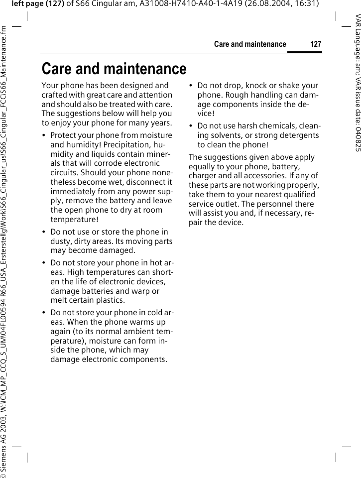 &copy; Siemens AG 2003, W:\ICM_MP_CCQ_S_UM\04FL00594 R66_USA_Ersterstellg\Work\S66_Cingular_us\S66_Cingular_FCC\S66_Maintenance.fm127Care and maintenanceVAR Language: am; VAR issue date: 040825left page (127) of S66 Cingular am, A31008-H7410-A40-1-4A19 (26.08.2004, 16:31)Care and maintenanceYour phone has been designed and crafted with great care and attention and should also be treated with care. The suggestions below will help you to enjoy your phone for many years.&bull; Protect your phone from moisture and humidity! Precipitation, hu-midity and liquids contain miner-als that will corrode electronic circuits. Should your phone none-theless become wet, disconnect it immediately from any power sup-ply, remove the battery and leave the open phone to dry at room temperature!&bull; Do not use or store the phone in dusty, dirty areas. Its moving parts may become damaged.&bull; Do not store your phone in hot ar-eas. High temperatures can short-en the life of electronic devices, damage batteries and warp or melt certain plastics. &bull; Do not store your phone in cold ar-eas. When the phone warms up again (to its normal ambient tem-perature), moisture can form in-side the phone, which may damage electronic components. &bull; Do not drop, knock or shake your phone. Rough handling can dam-age components inside the de-vice!&bull; Do not use harsh chemicals, clean-ing solvents, or strong detergents to clean the phone!The suggestions given above apply equally to your phone, battery, charger and all accessories. If any of these parts are not working properly, take them to your nearest qualified service outlet. The personnel there will assist you and, if necessary, re-pair the device.