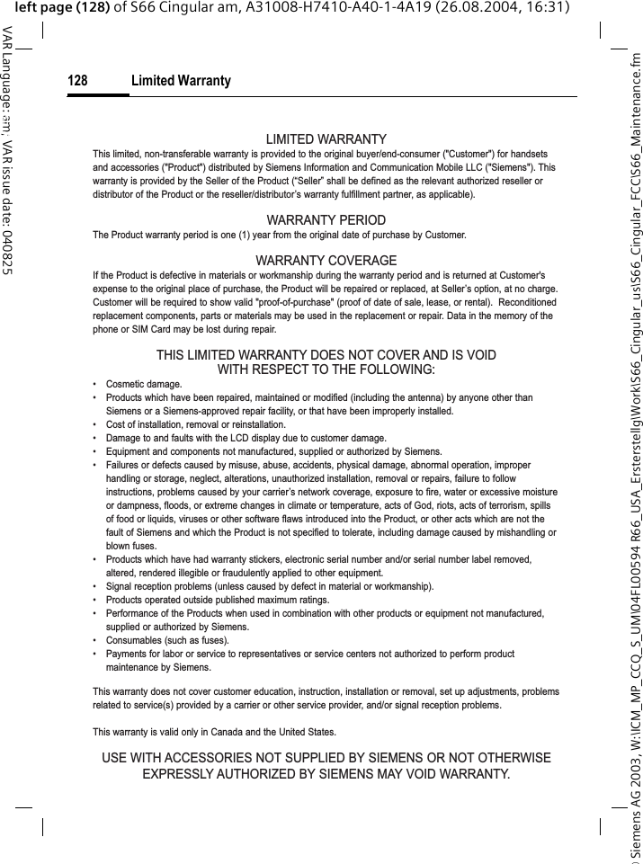 &copy; Siemens AG 2003, W:\ICM_MP_CCQ_S_UM\04FL00594 R66_USA_Ersterstellg\Work\S66_Cingular_us\S66_Cingular_FCC\S66_Maintenance.fmLimited Warranty128VAR Language: am; VAR issue date: 040825left page (128) of S66 Cingular am, A31008-H7410-A40-1-4A19 (26.08.2004, 16:31)Limited WarrantyLIMITED WARRANTYThis limited, non-transferable warranty is provided to the original buyer/end-consumer ("Customer") for handsetsand accessories ("Product") distributed by Siemens Information and Communication Mobile LLC ("Siemens"). Thiswarranty is provided by the Seller of the Product (&ldquo;Seller&rdquo; shall be defined as the relevant authorized reseller ordistributor of the Product or the reseller/distributor&rsquo;s warranty fulfillment partner, as applicable).WARRANTY PERIODThe Product warranty period is one (1) year from the original date of purchase by Customer.WARRANTY COVERAGEIf the Product is defective in materials or workmanship during the warranty period and is returned at Customer'sexpense to the original place of purchase, the Product will be repaired or replaced, at Seller&rsquo;s option, at no charge.Customer will be required to show valid "proof-of-purchase" (proof of date of sale, lease, or rental).  Reconditionedreplacement components, parts or materials may be used in the replacement or repair. Data in the memory of thephone or SIM Card may be lost during repair.THIS LIMITED WARRANTY DOES NOT COVER AND IS VOIDWITH RESPECT TO THE FOLLOWING:&bull; Cosmetic damage.&bull; Products which have been repaired, maintained or modified (including the antenna) by anyone other thanSiemens or a Siemens-approved repair facility, or that have been improperly installed.&bull; Cost of installation, removal or reinstallation.&bull; Damage to and faults with the LCD display due to customer damage.&bull; Equipment and components not manufactured, supplied or authorized by Siemens.&bull; Failures or defects caused by misuse, abuse, accidents, physical damage, abnormal operation, improperhandling or storage, neglect, alterations, unauthorized installation, removal or repairs, failure to followinstructions, problems caused by your carrier&rsquo;s network coverage, exposure to fire, water or excessive moistureor dampness, floods, or extreme changes in climate or temperature, acts of God, riots, acts of terrorism, spillsof food or liquids, viruses or other software flaws introduced into the Product, or other acts which are not thefault of Siemens and which the Product is not specified to tolerate, including damage caused by mishandling orblown fuses.&bull; Products which have had warranty stickers, electronic serial number and/or serial number label removed,altered, rendered illegible or fraudulently applied to other equipment.&bull; Signal reception problems (unless caused by defect in material or workmanship).&bull; Products operated outside published maximum ratings.&bull; Performance of the Products when used in combination with other products or equipment not manufactured,supplied or authorized by Siemens.&bull; Consumables (such as fuses).&bull; Payments for labor or service to representatives or service centers not authorized to perform productmaintenance by Siemens.This warranty does not cover customer education, instruction, installation or removal, set up adjustments, problemsrelated to service(s) provided by a carrier or other service provider, and/or signal reception problems.This warranty is valid only in Canada and the United States.USE WITH ACCESSORIES NOT SUPPLIED BY SIEMENS OR NOT OTHERWISEEXPRESSLY AUTHORIZED BY SIEMENS MAY VOID WARRANTY.