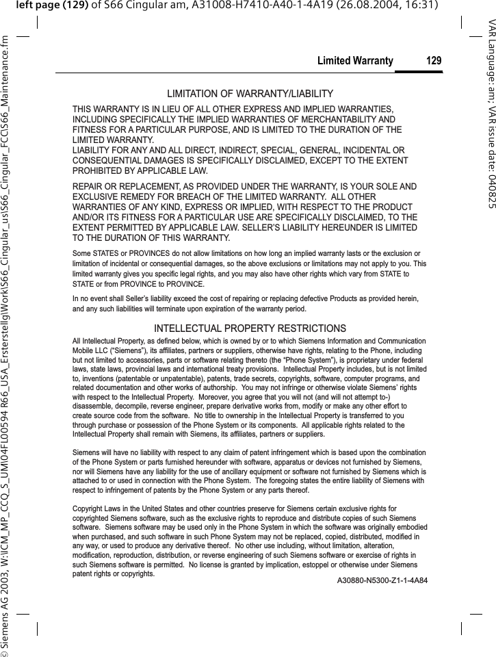 &copy; Siemens AG 2003, W:\ICM_MP_CCQ_S_UM\04FL00594 R66_USA_Ersterstellg\Work\S66_Cingular_us\S66_Cingular_FCC\S66_Maintenance.fm129Limited WarrantyVAR Language: am; VAR issue date: 040825left page (129) of S66 Cingular am, A31008-H7410-A40-1-4A19 (26.08.2004, 16:31)LIMITATION OF WARRANTY/LIABILITYTHIS WARRANTY IS IN LIEU OF ALL OTHER EXPRESS AND IMPLIED WARRANTIES,INCLUDING SPECIFICALLY THE IMPLIED WARRANTIES OF MERCHANTABILITY ANDFITNESS FOR A PARTICULAR PURPOSE, AND IS LIMITED TO THE DURATION OF THELIMITED WARRANTY.LIABILITY FOR ANY AND ALL DIRECT, INDIRECT, SPECIAL, GENERAL, INCIDENTAL ORCONSEQUENTIAL DAMAGES IS SPECIFICALLY DISCLAIMED, EXCEPT TO THE EXTENTPROHIBITED BY APPLICABLE LAW.  REPAIR OR REPLACEMENT, AS PROVIDED UNDER THE WARRANTY, IS YOUR SOLE ANDEXCLUSIVE REMEDY FOR BREACH OF THE LIMITED WARRANTY.  ALL OTHERWARRANTIES OF ANY KIND, EXPRESS OR IMPLIED, WITH RESPECT TO THE PRODUCTAND/OR ITS FITNESS FOR A PARTICULAR USE ARE SPECIFICALLY DISCLAIMED, TO THEEXTENT PERMITTED BY APPLICABLE LAW. SELLER&rsquo;S LIABILITY HEREUNDER IS LIMITEDTO THE DURATION OF THIS WARRANTY.Some STATES or PROVINCES do not allow limitations on how long an implied warranty lasts or the exclusion orlimitation of incidental or consequential damages, so the above exclusions or limitations may not apply to you. Thislimited warranty gives you specific legal rights, and you may also have other rights which vary from STATE toSTATE or from PROVINCE to PROVINCE.In no event shall Seller&rsquo;s liability exceed the cost of repairing or replacing defective Products as provided herein,and any such liabilities will terminate upon expiration of the warranty period.INTELLECTUAL PROPERTY RESTRICTIONSAll Intellectual Property, as defined below, which is owned by or to which Siemens Information and CommunicationMobile LLC (&ldquo;Siemens&rdquo;), its affiliates, partners or suppliers, otherwise have rights, relating to the Phone, includingbut not limited to accessories, parts or software relating thereto (the &ldquo;Phone System&rdquo;), is proprietary under federallaws, state laws, provincial laws and international treaty provisions.  Intellectual Property includes, but is not limitedto, inventions (patentable or unpatentable), patents, trade secrets, copyrights, software, computer programs, andrelated documentation and other works of authorship.  You may not infringe or otherwise violate Siemens&rsquo; rightswith respect to the Intellectual Property.  Moreover, you agree that you will not (and will not attempt to-)disassemble, decompile, reverse engineer, prepare derivative works from, modify or make any other effort tocreate source code from the software.  No title to ownership in the Intellectual Property is transferred to youthrough purchase or possession of the Phone System or its components.  All applicable rights related to theIntellectual Property shall remain with Siemens, its affiliates, partners or suppliers.Siemens will have no liability with respect to any claim of patent infringement which is based upon the combinationof the Phone System or parts furnished hereunder with software, apparatus or devices not furnished by Siemens,nor will Siemens have any liability for the use of ancillary equipment or software not furnished by Siemens which isattached to or used in connection with the Phone System.  The foregoing states the entire liability of Siemens withrespect to infringement of patents by the Phone System or any parts thereof.Copyright Laws in the United States and other countries preserve for Siemens certain exclusive rights forcopyrighted Siemens software, such as the exclusive rights to reproduce and distribute copies of such Siemenssoftware.  Siemens software may be used only in the Phone System in which the software was originally embodiedwhen purchased, and such software in such Phone System may not be replaced, copied, distributed, modified inany way, or used to produce any derivative thereof.  No other use including, without limitation, alteration,modification, reproduction, distribution, or reverse engineering of such Siemens software or exercise of rights insuch Siemens software is permitted.  No license is granted by implication, estoppel or otherwise under Siemenspatent rights or copyrights.A30880-N5300-Z1-1-4A84
