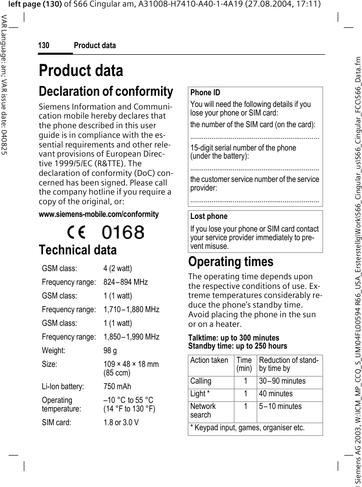 &copy; Siemens AG 2003, W:\ICM_MP_CCQ_S_UM\04FL00594 R66_USA_Ersterstellg\Work\S66_Cingular_us\S66_Cingular_FCC\S66_Data.fmProduct data130VAR Language: am; VAR issue date: 040825left page (130) of S66 Cingular am, A31008-H7410-A40-1-4A19 (27.08.2004, 17:11)Product dataDeclaration of conformitySiemens Information and Communi-cation mobile hereby declares that the phone described in this user guide is in compliance with the es-sential requirements and other rele-vant provisions of European Direc-tive 1999/5/EC (R&amp;TTE). The declaration of conformity (DoC) con-cerned has been signed. Please call the company hotline if you require a copy of the original, or:www.siemens-mobile.com/conformity Technical data Operating timesThe operating time depends upon the respective conditions of use. Ex-treme temperatures considerably re-duce the phone&rsquo;s standby time. Avoid placing the phone in the sun or on a heater.Talktime: up to 300 minutesStandby time: up to 250 hoursGSM class: 4 (2 watt)Frequency range: 824&ndash;894 MHzGSM class: 1 (1 watt)Frequency range: 1,710&ndash;1,880 MHzGSM class: 1 (1 watt)Frequency range: 1,850&ndash;1,990 MHzWeight: 98 gSize: 109 &times; 48 &times; 18 mm (85 ccm)Li-Ion battery: 750 mAhOperating temperature:&ndash;10 &deg;C to 55 &deg;C(14 &deg;F to 130 &deg;F)SIM card: 1.8 or 3.0 VPhone IDYou will need the following details if you lose your phone or SIM card: the number of the SIM card (on the card):...................................................................15-digit serial number of the phone (under the battery):...................................................................the customer service number of the service provider:...................................................................Lost phoneIf you lose your phone or SIM card contact your service provider immediately to pre-vent misuse.Action taken Time(min)Reduction of stand-by time byCalling 1 30&ndash;90 minutesLight * 1 40 minutesNetwork search1 5&ndash;10 minutes* Keypad input, games, organiser etc.