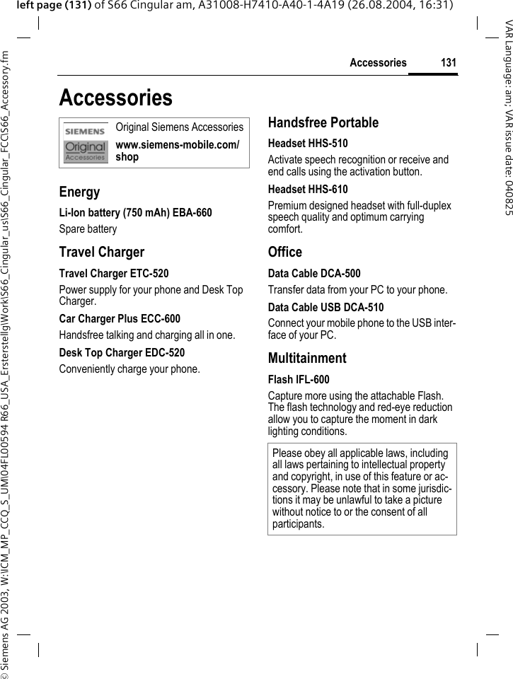 &copy; Siemens AG 2003, W:\ICM_MP_CCQ_S_UM\04FL00594 R66_USA_Ersterstellg\Work\S66_Cingular_us\S66_Cingular_FCC\S66_Accessory.fm131AccessoriesVAR Language: am; VAR issue date: 040825left page (131) of S66 Cingular am, A31008-H7410-A40-1-4A19 (26.08.2004, 16:31)AccessoriesEnergyLi-Ion battery (750 mAh) EBA-660Spare batteryTravel ChargerTravel Charger ETC-520Power supply for your phone and Desk Top Charger.Car Charger Plus ECC-600Handsfree talking and charging all in one.Desk Top Charger EDC-520Conveniently charge your phone.Handsfree PortableHeadset HHS-510Activate speech recognition or receive and end calls using the activation button.Headset HHS-610Premium designed headset with full-duplex speech quality and optimum carrying comfort.OfficeData Cable DCA-500Transfer data from your PC to your phone.Data Cable USB DCA-510Connect your mobile phone to the USB inter-face of your PC.MultitainmentFlash IFL-600Capture more using the attachable Flash. The flash technology and red-eye reduction allow you to capture the moment in dark lighting conditions.Original Siemens Accessorieswww.siemens-mobile.com/shopPlease obey all applicable laws, including all laws pertaining to intellectual property and copyright, in use of this feature or ac-cessory. Please note that in some jurisdic-tions it may be unlawful to take a picture without notice to or the consent of all participants.