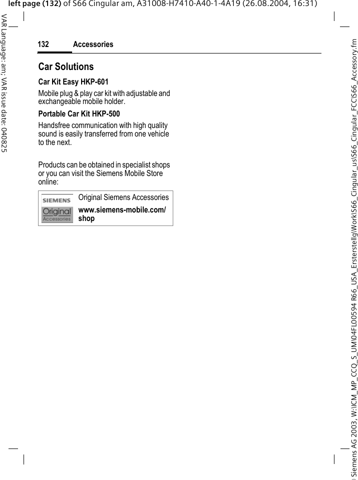 &copy; Siemens AG 2003, W:\ICM_MP_CCQ_S_UM\04FL00594 R66_USA_Ersterstellg\Work\S66_Cingular_us\S66_Cingular_FCC\S66_Accessory.fmAccessories132VAR Language: am; VAR issue date: 040825left page (132) of S66 Cingular am, A31008-H7410-A40-1-4A19 (26.08.2004, 16:31)Car Solutions Car Kit Easy HKP-601Mobile plug &amp; play car kit with adjustable and exchangeable mobile holder.Portable Car Kit HKP-500Handsfree communication with high quality sound is easily transferred from one vehicle to the next.Products can be obtained in specialist shops or you can visit the Siemens Mobile Store online: Original Siemens Accessorieswww.siemens-mobile.com/shop