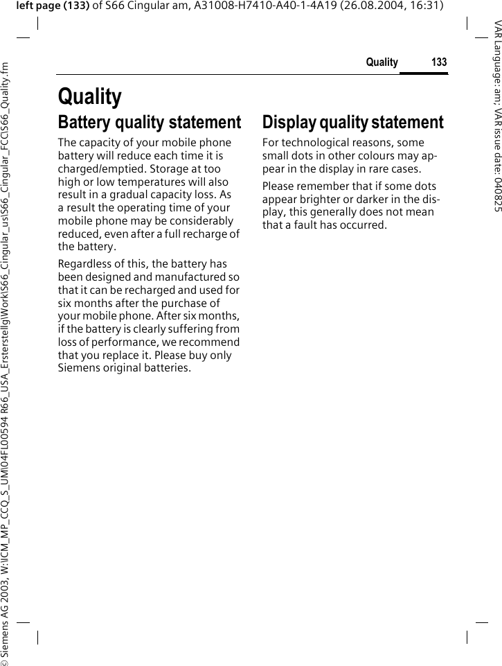 &copy; Siemens AG 2003, W:\ICM_MP_CCQ_S_UM\04FL00594 R66_USA_Ersterstellg\Work\S66_Cingular_us\S66_Cingular_FCC\S66_Quality.fm133QualityVAR Language: am; VAR issue date: 040825left page (133) of S66 Cingular am, A31008-H7410-A40-1-4A19 (26.08.2004, 16:31)QualityBattery quality statementThe capacity of your mobile phone battery will reduce each time it is charged/emptied. Storage at too high or low temperatures will also result in a gradual capacity loss. As a result the operating time of your mobile phone may be considerably reduced, even after a full recharge of the battery.Regardless of this, the battery has been designed and manufactured so that it can be recharged and used for six months after the purchase of your mobile phone. After six months, if the battery is clearly suffering from loss of performance, we recommend that you replace it. Please buy only Siemens original batteries.Display quality statement For technological reasons, some small dots in other colours may ap-pear in the display in rare cases. Please remember that if some dots appear brighter or darker in the dis-play, this generally does not mean that a fault has occurred.