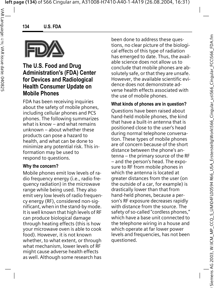 &copy; Siemens AG 2003, W:\ICM_MP_CCQ_S_UM\04FL00594 R66_USA_Ersterstellg\Work\S66_Cingular_us\S66_Cingular_FCC\S66_FDA.fmU.S. FDA134VAR Language: am; VAR issue date: 040825left page (134) of S66 Cingular am, A31008-H7410-A40-1-4A19 (26.08.2004, 16:31)U.S. FDAThe U.S. Food and Drug Administration's (FDA) Center for Devices and Radiological Health Consumer Update on Mobile PhonesFDA has been receiving inquiries about the safety of mobile phones, including cellular phones and PCS phones. The following summarizes what is know &ndash; and what remains unknown &ndash; about whether these products can pose a hazard to health, and what can be done to minimize any potential risk. This in-formation may be used to respond to questions.Why the concern?Mobile phones emit low levels of ra-dio frequency energy (i.e., radio fre-quency radiation) in the microwave range while being used. They also emit very low levels of radio frequen-cy energy (RF), considered non-sig-nificant, when in the stand-by mode. It is well known that high levels of RF can produce biological damage through heating effects (this is how your microwave oven is able to cook food). However, it is not known whether, to what extent, or through what mechanism, lower levels of RF might cause adverse health effects as well. Although some research has been done to address these ques-tions, no clear picture of the biologi-cal effects of this type of radiation has emerged to date. Thus, the avail-able science does not allow us to conclude that mobile phones are ab-solutely safe, or that they are unsafe. However, the available scientific evi-dence does not demonstrate ad-verse health effects associated with the use of mobile phones.What kinds of phones are in question?Questions have been raised about hand-held mobile phones, the kind that have a built-in antenna that is positioned close to the user's head during normal telephone conversa-tion. These types of mobile phones are of concern because of the short distance between the phone's an-tenna &ndash; the primary source of the RF &ndash; and the person's head. The expo-sure to RF from mobile phones in which the antenna is located at greater distances from the user (on the outside of a car, for example) is drastically lower than that from hand-held phones, because a per-son's RF exposure decreases rapidly with distance from the source. The safety of so-called &ldquo;cordless phones,&rdquo; which have a base unit connected to the telephone wiring in a house and which operate at far lower power levels and frequencies, has not been questioned.