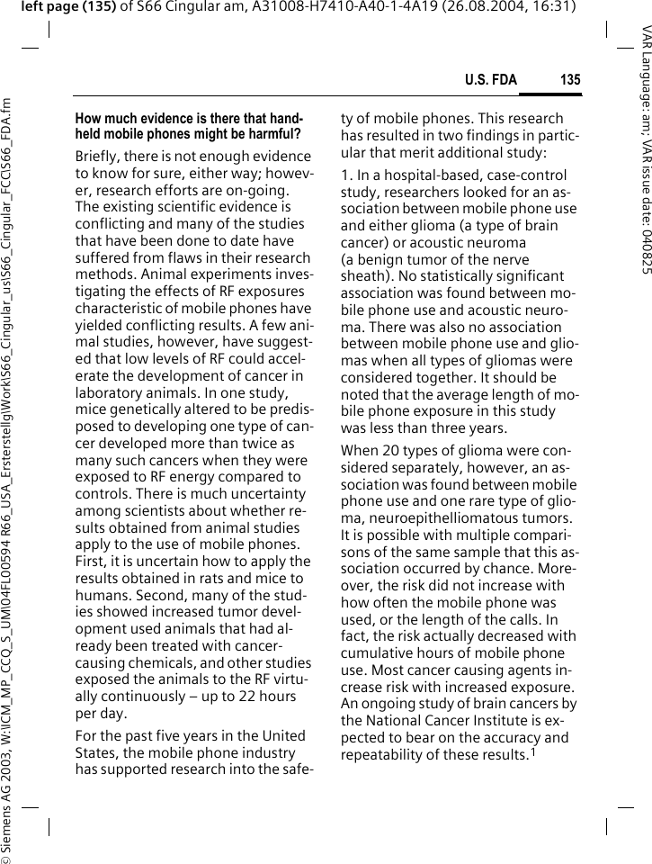 &copy; Siemens AG 2003, W:\ICM_MP_CCQ_S_UM\04FL00594 R66_USA_Ersterstellg\Work\S66_Cingular_us\S66_Cingular_FCC\S66_FDA.fm135U.S. FDAVAR Language: am; VAR issue date: 040825left page (135) of S66 Cingular am, A31008-H7410-A40-1-4A19 (26.08.2004, 16:31)How much evidence is there that hand-held mobile phones might be harmful?Briefly, there is not enough evidence to know for sure, either way; howev-er, research efforts are on-going. The existing scientific evidence is conflicting and many of the studies that have been done to date have suffered from flaws in their research methods. Animal experiments inves-tigating the effects of RF exposures characteristic of mobile phones have yielded conflicting results. A few ani-mal studies, however, have suggest-ed that low levels of RF could accel-erate the development of cancer in laboratory animals. In one study, mice genetically altered to be predis-posed to developing one type of can-cer developed more than twice as many such cancers when they were exposed to RF energy compared to controls. There is much uncertainty among scientists about whether re-sults obtained from animal studies apply to the use of mobile phones. First, it is uncertain how to apply the results obtained in rats and mice to humans. Second, many of the stud-ies showed increased tumor devel-opment used animals that had al-ready been treated with cancer-causing chemicals, and other studies exposed the animals to the RF virtu-ally continuously &ndash; up to 22 hours per day.For the past five years in the United States, the mobile phone industry has supported research into the safe-ty of mobile phones. This research has resulted in two findings in partic-ular that merit additional study:1. In a hospital-based, case-control study, researchers looked for an as-sociation between mobile phone use and either glioma (a type of brain cancer) or acoustic neuroma (a benign tumor of the nerve sheath). No statistically significant association was found between mo-bile phone use and acoustic neuro-ma. There was also no association between mobile phone use and glio-mas when all types of gliomas were considered together. It should be noted that the average length of mo-bile phone exposure in this study was less than three years.When 20 types of glioma were con-sidered separately, however, an as-sociation was found between mobile phone use and one rare type of glio-ma, neuroepithelliomatous tumors. It is possible with multiple compari-sons of the same sample that this as-sociation occurred by chance. More-over, the risk did not increase with how often the mobile phone was used, or the length of the calls. In fact, the risk actually decreased with cumulative hours of mobile phone use. Most cancer causing agents in-crease risk with increased exposure. An ongoing study of brain cancers by the National Cancer Institute is ex-pected to bear on the accuracy and repeatability of these results.1