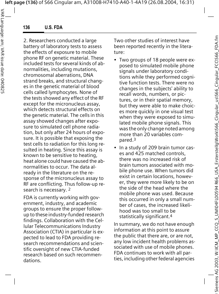 &copy; Siemens AG 2003, W:\ICM_MP_CCQ_S_UM\04FL00594 R66_USA_Ersterstellg\Work\S66_Cingular_us\S66_Cingular_FCC\S66_FDA.fmU.S. FDA136VAR Language: am; VAR issue date: 040825left page (136) of S66 Cingular am, A31008-H7410-A40-1-4A19 (26.08.2004, 16:31)2. Researchers conducted a large battery of laboratory tests to assess the effects of exposure to mobile phone RF on genetic material. These included tests for several kinds of ab-normalities, including mutations, chromosomal aberrations, DNA strand breaks, and structural chang-es in the genetic material of blood cells called lymphocytes. None of the tests showed any effect of the RF except for the micronucleus assay, which detects structural effects on the genetic material. The cells in this assay showed changes after expo-sure to simulated cell phone radia-tion, but only after 24 hours of expo-sure. It is possible that exposing the test cells to radiation for this long re-sulted in heating. Since this assay is known to be sensitive to heating, heat alone could have caused the ab-normalities to occur. The data al-ready in the literature on the re-sponse of the micronucleus assay to RF are conflicting. Thus follow-up re-search is necessary. 2FDA is currently working with gov-ernment, industry, and academic groups to ensure the proper follow-up to these industry-funded research findings. Collaboration with the Cel-lular Telecommunications Industry Association (CTIA) in particular is ex-pected to lead to FDA providing re-search recommendations and scien-tific oversight of new CTIA-funded research based on such recommen-dations.Two other studies of interest have been reported recently in the litera-ture:&bull; Two groups of 18 people were ex-posed to simulated mobile phone signals under laboratory condi-tions while they performed cogni-tive function tests. There were no changes in the subjects' ability to recall words, numbers, or pic-tures, or in their spatial memory, but they were able to make choic-es more quickly in one visual test when they were exposed to simu-lated mobile phone signals. This was the only change noted among more than 20 variables com-pared.3&bull; In a study of 209 brain tumor cas-es and 425 matched controls, there was no increased risk of brain tumors associated with mo-bile phone use. When tumors did exist in certain locations, howev-er, they were more likely to be on the side of the head where the mobile phone was used. Because this occurred in only a small num-ber of cases, the increased likeli-hood was too small to be statistically significant.4In summary, we do not have enough information at this point to assure the public that there are, or are not, any low incident health problems as-sociated with use of mobile phones. FDA continues to work with all par-ties, including other federal agencies 