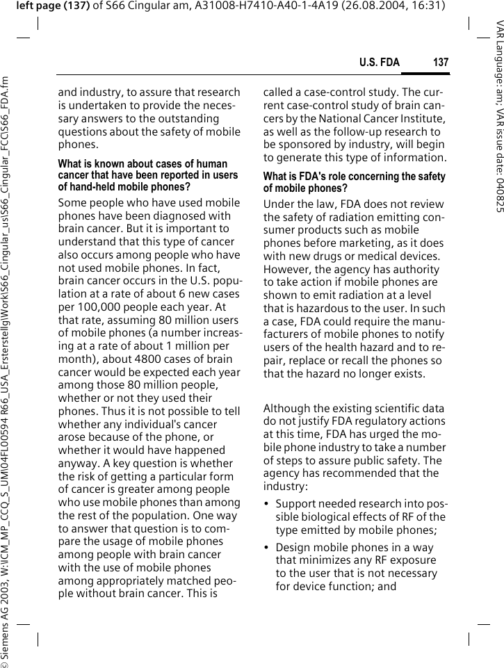 &copy; Siemens AG 2003, W:\ICM_MP_CCQ_S_UM\04FL00594 R66_USA_Ersterstellg\Work\S66_Cingular_us\S66_Cingular_FCC\S66_FDA.fm137U.S. FDAVAR Language: am; VAR issue date: 040825left page (137) of S66 Cingular am, A31008-H7410-A40-1-4A19 (26.08.2004, 16:31)and industry, to assure that research is undertaken to provide the neces-sary answers to the outstanding questions about the safety of mobile phones.What is known about cases of human cancer that have been reported in users of hand-held mobile phones?Some people who have used mobile phones have been diagnosed with brain cancer. But it is important to understand that this type of cancer also occurs among people who have not used mobile phones. In fact, brain cancer occurs in the U.S. popu-lation at a rate of about 6 new cases per 100,000 people each year. At that rate, assuming 80 million users of mobile phones (a number increas-ing at a rate of about 1 million per month), about 4800 cases of brain cancer would be expected each year among those 80 million people, whether or not they used their phones. Thus it is not possible to tell whether any individual's cancer arose because of the phone, or whether it would have happened anyway. A key question is whether the risk of getting a particular form of cancer is greater among people who use mobile phones than among the rest of the population. One way to answer that question is to com-pare the usage of mobile phones among people with brain cancer with the use of mobile phones among appropriately matched peo-ple without brain cancer. This is called a case-control study. The cur-rent case-control study of brain can-cers by the National Cancer Institute, as well as the follow-up research to be sponsored by industry, will begin to generate this type of information.What is FDA's role concerning the safety of mobile phones?Under the law, FDA does not review the safety of radiation emitting con-sumer products such as mobile phones before marketing, as it does with new drugs or medical devices. However, the agency has authority to take action if mobile phones are shown to emit radiation at a level that is hazardous to the user. In such a case, FDA could require the manu-facturers of mobile phones to notify users of the health hazard and to re-pair, replace or recall the phones so that the hazard no longer exists. Although the existing scientific data do not justify FDA regulatory actions at this time, FDA has urged the mo-bile phone industry to take a number of steps to assure public safety. The agency has recommended that the industry:&bull; Support needed research into pos-sible biological effects of RF of the type emitted by mobile phones;&bull; Design mobile phones in a way that minimizes any RF exposure to the user that is not necessary for device function; and