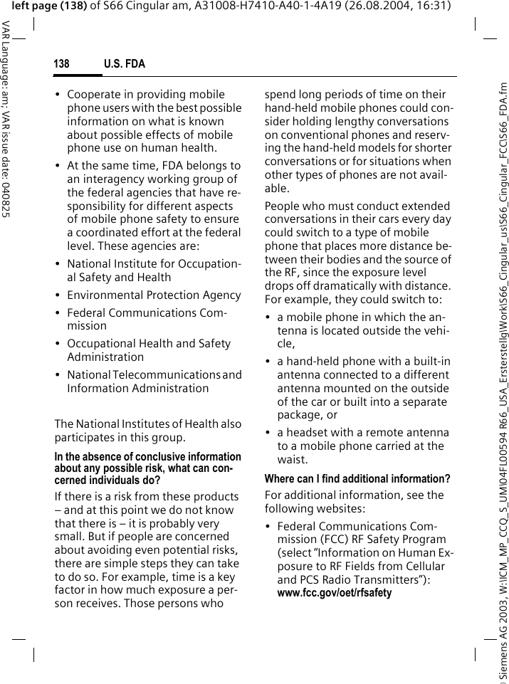 &copy; Siemens AG 2003, W:\ICM_MP_CCQ_S_UM\04FL00594 R66_USA_Ersterstellg\Work\S66_Cingular_us\S66_Cingular_FCC\S66_FDA.fmU.S. FDA138VAR Language: am; VAR issue date: 040825left page (138) of S66 Cingular am, A31008-H7410-A40-1-4A19 (26.08.2004, 16:31)&bull; Cooperate in providing mobile phone users with the best possible information on what is known about possible effects of mobile phone use on human health.&bull; At the same time, FDA belongs to an interagency working group of the federal agencies that have re-sponsibility for different aspects of mobile phone safety to ensure a coordinated effort at the federal level. These agencies are:&bull; National Institute for Occupation-al Safety and Health&bull; Environmental Protection Agency&bull; Federal Communications Com-mission&bull; Occupational Health and Safety Administration&bull; National Telecommunications and Information AdministrationThe National Institutes of Health also participates in this group.In the absence of conclusive information about any possible risk, what can con-cerned individuals do?If there is a risk from these products &ndash; and at this point we do not know that there is &ndash; it is probably very small. But if people are concerned about avoiding even potential risks, there are simple steps they can take to do so. For example, time is a key factor in how much exposure a per-son receives. Those persons who spend long periods of time on their hand-held mobile phones could con-sider holding lengthy conversations on conventional phones and reserv-ing the hand-held models for shorter conversations or for situations when other types of phones are not avail-able.People who must conduct extended conversations in their cars every day could switch to a type of mobile phone that places more distance be-tween their bodies and the source of the RF, since the exposure level drops off dramatically with distance. For example, they could switch to:&bull; a mobile phone in which the an-tenna is located outside the vehi-cle,&bull; a hand-held phone with a built-in antenna connected to a different antenna mounted on the outside of the car or built into a separate package, or&bull; a headset with a remote antenna to a mobile phone carried at the waist.Where can I find additional information?For additional information, see the following websites:&bull; Federal Communications Com-mission (FCC) RF Safety Program (select &ldquo;Information on Human Ex-posure to RF Fields from Cellular and PCS Radio Transmitters&rdquo;): www.fcc.gov/oet/rfsafety