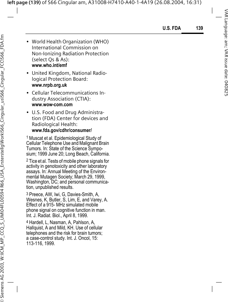 &copy; Siemens AG 2003, W:\ICM_MP_CCQ_S_UM\04FL00594 R66_USA_Ersterstellg\Work\S66_Cingular_us\S66_Cingular_FCC\S66_FDA.fm139U.S. FDAVAR Language: am; VAR issue date: 040825left page (139) of S66 Cingular am, A31008-H7410-A40-1-4A19 (26.08.2004, 16:31)&bull; World Health Organization (WHO) International Commission on Non-Ionizing Radiation Protection (select Qs &amp; As): www.who.int/emf&bull; United Kingdom, National Radio-logical Protection Board: www.nrpb.org.uk&bull; Cellular Telecommunications In-dustry Association (CTIA): www.wow-com.com&bull; U.S. Food and Drug Administra-tion (FDA) Center for devices and Radiological Health: www.fda.gov/cdhr/consumer/1 Muscat et al. Epidemiological Study of Cellular Telephone Use and Malignant Brain Tumors. In: State of the Science Sympo-sium; 1999 June 20; Long Beach, California.2 Tice et al. Tests of mobile phone signals for activity in genotoxicity and other laboratory assays. In: Annual Meeting of the Environ-mental Mutagen Society; March 29, 1999, Washington, DC; and personal communica-tion, unpublished results.3 Preece, AW, Iwi, G, Davies-Smith, A, Wesnes, K, Butler, S, Lim, E, and Varey, A. Effect of a 915- MHz simulated mobile phone signal on cognitive function in man. Int. J. Radiat. Biol., April 8, 1999.4 Hardell, L, Nasman, A, Pahlson, A, Hallquist, A and Mild, KH. Use of cellular telephones and the risk for brain tumors; a case-control study. Int. J. Oncol, 15: 113-116, 1999.