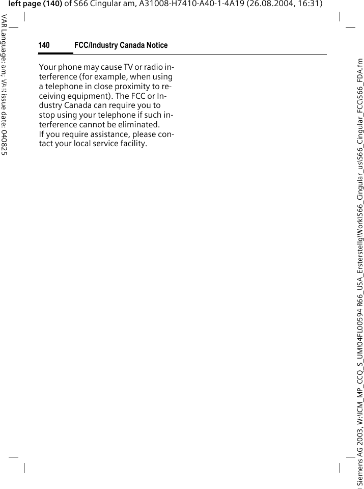 &copy; Siemens AG 2003, W:\ICM_MP_CCQ_S_UM\04FL00594 R66_USA_Ersterstellg\Work\S66_Cingular_us\S66_Cingular_FCC\S66_FDA.fmFCC/Industry Canada Notice140VAR Language: am; VAR issue date: 040825left page (140) of S66 Cingular am, A31008-H7410-A40-1-4A19 (26.08.2004, 16:31)FCC/Industry Canada NoticeYour phone may cause TV or radio in-terference (for example, when using a telephone in close proximity to re-ceiving equipment). The FCC or In-dustry Canada can require you to stop using your telephone if such in-terference cannot be eliminated. If you require assistance, please con-tact your local service facility.