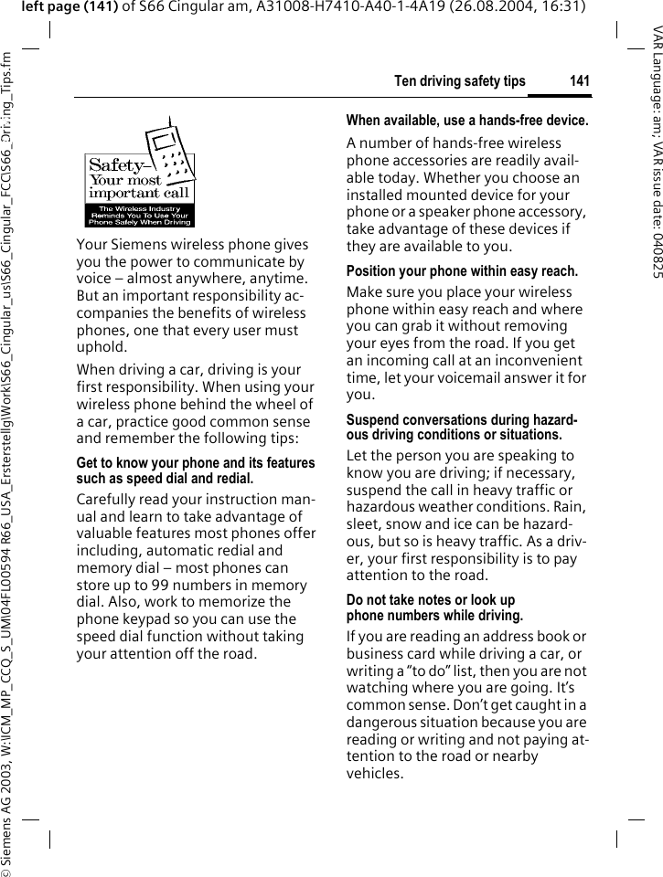 &copy; Siemens AG 2003, W:\ICM_MP_CCQ_S_UM\04FL00594 R66_USA_Ersterstellg\Work\S66_Cingular_us\S66_Cingular_FCC\S66_Driving_Tips.fm141Ten driving safety tipsVAR Language: am; VAR issue date: 040825left page (141) of S66 Cingular am, A31008-H7410-A40-1-4A19 (26.08.2004, 16:31)Ten driving safety tipsYour Siemens wireless phone gives you the power to communicate by voice &ndash; almost anywhere, anytime. But an important responsibility ac-companies the benefits of wireless phones, one that every user must uphold.When driving a car, driving is your first responsibility. When using your wireless phone behind the wheel of a car, practice good common sense and remember the following tips:Get to know your phone and its features such as speed dial and redial.Carefully read your instruction man-ual and learn to take advantage of valuable features most phones offer including, automatic redial and memory dial &ndash; most phones can store up to 99 numbers in memory dial. Also, work to memorize the phone keypad so you can use the speed dial function without taking your attention off the road.When available, use a hands-free device.A number of hands-free wireless phone accessories are readily avail-able today. Whether you choose an installed mounted device for your phone or a speaker phone accessory, take advantage of these devices if they are available to you.Position your phone within easy reach.Make sure you place your wireless phone within easy reach and where you can grab it without removing your eyes from the road. If you get an incoming call at an inconvenient time, let your voicemail answer it for you.Suspend conversations during hazard-ous driving conditions or situations.Let the person you are speaking to know you are driving; if necessary, suspend the call in heavy traffic or hazardous weather conditions. Rain, sleet, snow and ice can be hazard-ous, but so is heavy traffic. As a driv-er, your first responsibility is to pay attention to the road.Do not take notes or look up phone numbers while driving.If you are reading an address book or business card while driving a car, or writing a &ldquo;to do&rdquo; list, then you are not watching where you are going. It&rsquo;s common sense. Don&rsquo;t get caught in a dangerous situation because you are reading or writing and not paying at-tention to the road or nearby vehicles.