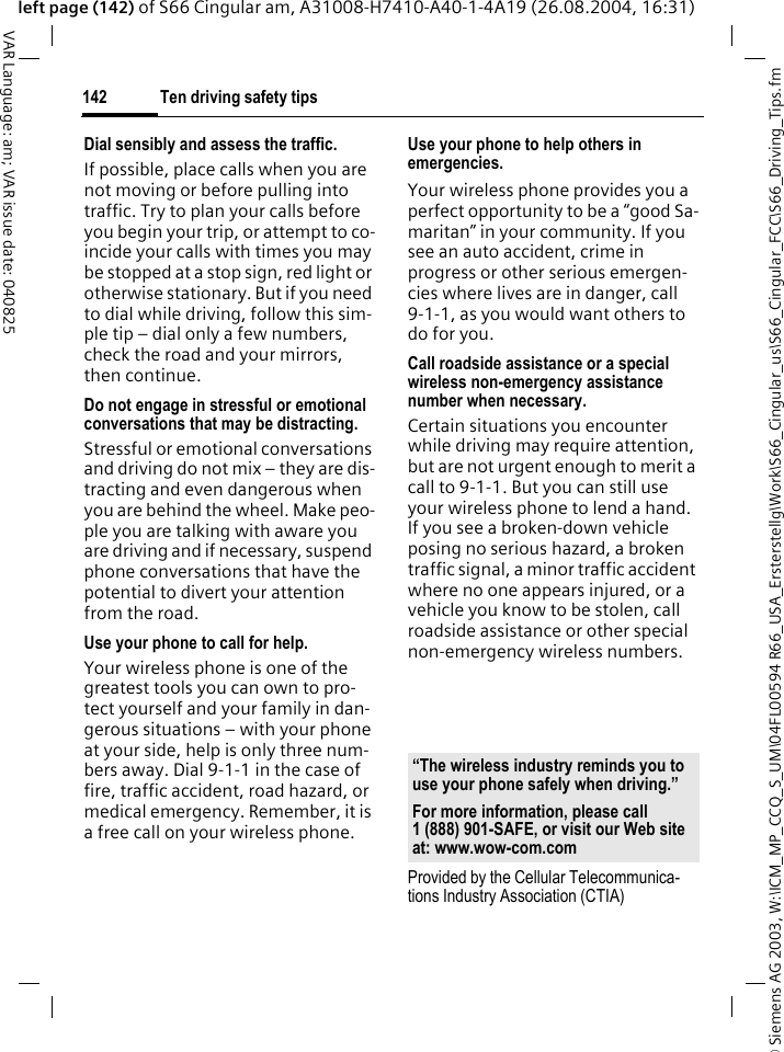 &copy; Siemens AG 2003, W:\ICM_MP_CCQ_S_UM\04FL00594 R66_USA_Ersterstellg\Work\S66_Cingular_us\S66_Cingular_FCC\S66_Driving_Tips.fmTen driving safety tips142VAR Language: am; VAR issue date: 040825left page (142) of S66 Cingular am, A31008-H7410-A40-1-4A19 (26.08.2004, 16:31)Dial sensibly and assess the traffic.If possible, place calls when you are not moving or before pulling into traffic. Try to plan your calls before you begin your trip, or attempt to co-incide your calls with times you may be stopped at a stop sign, red light or otherwise stationary. But if you need to dial while driving, follow this sim-ple tip &ndash; dial only a few numbers, check the road and your mirrors, then continue.Do not engage in stressful or emotional conversations that may be distracting.Stressful or emotional conversations and driving do not mix &ndash; they are dis-tracting and even dangerous when you are behind the wheel. Make peo-ple you are talking with aware you are driving and if necessary, suspend phone conversations that have the potential to divert your attention from the road.Use your phone to call for help.Your wireless phone is one of the greatest tools you can own to pro-tect yourself and your family in dan-gerous situations &ndash; with your phone at your side, help is only three num-bers away. Dial 9-1-1 in the case of fire, traffic accident, road hazard, or medical emergency. Remember, it is a free call on your wireless phone.Use your phone to help others in emergencies.Your wireless phone provides you a perfect opportunity to be a &ldquo;good Sa-maritan&rdquo; in your community. If you see an auto accident, crime in progress or other serious emergen-cies where lives are in danger, call 9-1-1, as you would want others to do for you.Call roadside assistance or a special wireless non-emergency assistance number when necessary.Certain situations you encounter while driving may require attention, but are not urgent enough to merit a call to 9-1-1. But you can still use your wireless phone to lend a hand. If you see a broken-down vehicle posing no serious hazard, a broken traffic signal, a minor traffic accident where no one appears injured, or a vehicle you know to be stolen, call roadside assistance or other special non-emergency wireless numbers.Provided by the Cellular Telecommunica-tions Industry Association (CTIA)&ldquo;The wireless industry reminds you to use your phone safely when driving.&rdquo;For more information, please call 1 (888) 901-SAFE, or visit our Web site at: www.wow-com.com