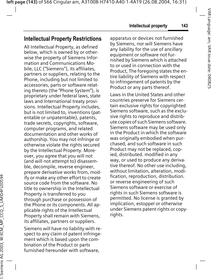 &copy; Siemens AG 2003, W:\ICM_MP_CCQ_S_UM\04FL00594 143Intellectual propertyVAR Language: am; VAR issue date: 040825left page (143) of S66 Cingular am, A31008-H7410-A40-1-4A19 (26.08.2004, 16:31)Intellectual property Intellectual Property RestrictionsAll Intellectual Property, as defined below, which is owned by or other-wise the property of Siemens Infor-mation and Communications Mo-bile, LLC ("Siemens"), its affiliates, partners or suppliers, relating to the Phone, including but not limited to accessories, parts or software relat-ing thereto (the &ldquo;Phone System&rdquo;), is proprietary under federal laws, state laws and International treaty provi-sions. Intellectual Property includes, but is not limited to, inventions (pat-entable or unpatentable), patents, trade secrets, copyrights, software, computer programs, and related documentation and other works of authorship. You may not infringe or otherwise violate the rights secured by the Intellectual Property. More-over, you agree that you will not (and will not attempt to) disassem-ble, decompile, reverse engineer, prepare derivative works from, mod-ify or make any other effort to create source code from the software. No title to ownership in the Intellectual Property is transferred to you through purchase or possession of the Phone or its components. All ap-plicable rights of the Intellectual Property shall remain with Siemens, its affiliates, partners or suppliers.Siemens will have no liability with re-spect to any claim of patent infringe-ment which is based upon the com-bination of the Product or parts furnished hereunder with software, apparatus or devices not furnished by Siemens, nor will Siemens have any liability for the use of ancillary equipment or software not fur-nished by Siemens which is attached to or used in connection with the Product, The foregoing states the en-tire liability of Siemens with respect to infringement of patents by the Product or any parts thereof.Laws in the United States and other countries preserve for Siemens cer-tain exclusive rights for copyrighted Siemens software, such as the exclu-sive rights to reproduce and distrib-ute copies of such Siemens software. Siemens software may be used only in the Product in which the software was originally embodied when pur-chased, and such software in such Product may not be replaced, cop-ied, distributed. modified in any way, or used to produce any deriva-tive thereof. No other use including, without limitation, alteration, modi-fication, reproduction, distribution. or reverse engineering of such Siemens software or exercise of rights in such Siemens software is permitted. No license is granted by implication, estoppel or otherwise under Siemens patent rights or copy-rights.