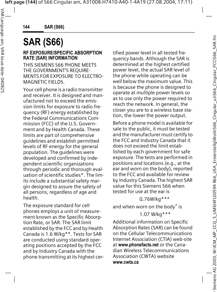 &copy; Siemens AG 2003, W:\ICM_MP_CCQ_S_UM\04FL00594 R66_USA_Ersterstellg\Work\S66_Cingular_us\S66_Cingular_FCC\S66_SAR.fmSAR (S66)144VAR Language: am; VAR issue date: 040825left page (144) of S66 Cingular am, A31008-H7410-A40-1-4A19 (27.08.2004, 17:11)SAR (S66)RF EXPOSURE/SPECIFIC ABSORPTION RATE (SAR) INFORMATIONTHIS SIEMENS S66 PHONE MEETS THE GOVERNMENT'S REQUIRE-MENTS FOR EXPOSURE TO ELECTRO-MAGNETIC FIELDS.Your cell phone is a radio transmitter and receiver. It is designed and man-ufactured not to exceed the emis-sion limits for exposure to radio fre-quency (RF) energy established by the Federal Communications Com-mission (FCC) of the U.S. Govern-ment and by Health Canada. These limits are part of comprehensive guidelines and establish permitted levels of RF energy for the general population. The guidelines were developed and confirmed by inde-pendent scientific organizations through periodic and thorough eval-uation of scientific studies*. The lim-its include a substantial safety mar-gin designed to assure the safety of all persons, regardless of age and health.The exposure standard for cell phones employs a unit of measure-ment known as the Specific Absorp-tion Rate, or SAR. The SAR limit established by the FCC and by Health Canada is 1.6 W/kg**. Tests for SAR are conducted using standard oper-ating positions accepted by the FCC and by Industry Canada with the phone transmitting at its highest cer-tified power level in all tested fre-quency bands. Although the SAR is determined at the highest certified power level, the actual SAR level of the phone while operating can be well below the maximum value. This is because the phone is designed to operate at multiple power levels so as to use only the power required to reach the network. In general, the closer you are to a wireless base sta-tion, the lower the power output. Before a phone model is available for sale to the public, it must be tested and the manufacturer must certify to the FCC and Industry Canada that it does not exceed the limit estab-lished by each government for safe exposure. The tests are performed in positions and locations (e.g., at the ear and worn on the body), reported to the FCC and available for review by Industry Canada. The highest SAR value for this Siemens S66 when tested for use at the ear is0..76W/kg***and when worn on the body+ is1.07 W/kg***Additional information on Specific Absorption Rates (SAR) can be found on the Cellular Telecommunications Internet Association (CTIA) web-site at www.phonefacts.net or the Cana-dian Wireless Telecommunications Association (CWTA) website www.cwta.ca