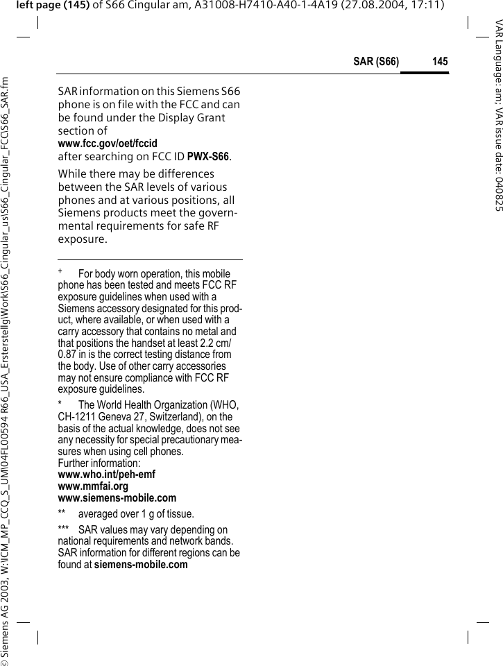 &copy; Siemens AG 2003, W:\ICM_MP_CCQ_S_UM\04FL00594 R66_USA_Ersterstellg\Work\S66_Cingular_us\S66_Cingular_FCC\S66_SAR.fm145SAR (S66)VAR Language: am; VAR issue date: 040825left page (145) of S66 Cingular am, A31008-H7410-A40-1-4A19 (27.08.2004, 17:11)SAR information on this Siemens S66 phone is on file with the FCC and can be found under the Display Grant section of www.fcc.gov/oet/fccid after searching on FCC ID PWX-S66.While there may be differences between the SAR levels of various phones and at various positions, all Siemens products meet the govern-mental requirements for safe RF exposure. +  For body worn operation, this mobile phone has been tested and meets FCC RF exposure guidelines when used with a Siemens accessory designated for this prod-uct, where available, or when used with a carry accessory that contains no metal and that positions the handset at least 2.2 cm/0.87 in is the correct testing distance from the body. Use of other carry accessories may not ensure compliance with FCC RF exposure guidelines.* The World Health Organization (WHO, CH-1211 Geneva 27, Switzerland), on the basis of the actual knowledge, does not see any necessity for special precautionary mea-sures when using cell phones.Further information: www.who.int/peh-emfwww.mmfai.orgwww.siemens-mobile.com** averaged over 1 g of tissue.*** SAR values may vary depending on national requirements and network bands. SAR information for different regions can be found at siemens-mobile.com