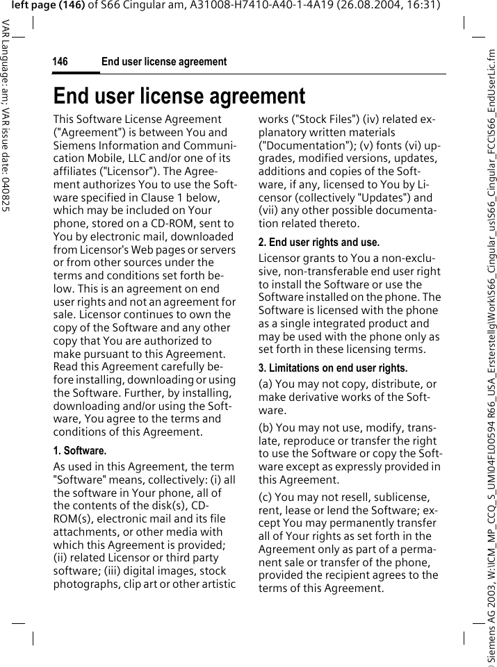 &copy; Siemens AG 2003, W:\ICM_MP_CCQ_S_UM\04FL00594 R66_USA_Ersterstellg\Work\S66_Cingular_us\S66_Cingular_FCC\S66_EndUserLic.fmEnd user license agreement146VAR Language: am; VAR issue date: 040825left page (146) of S66 Cingular am, A31008-H7410-A40-1-4A19 (26.08.2004, 16:31)End user license agreementThis Software License Agreement ("Agreement") is between You and Siemens Information and Communi-cation Mobile, LLC and/or one of its affiliates ("Licensor"). The Agree-ment authorizes You to use the Soft-ware specified in Clause 1 below, which may be included on Your phone, stored on a CD-ROM, sent to You by electronic mail, downloaded from Licensor's Web pages or servers or from other sources under the terms and conditions set forth be-low. This is an agreement on end user rights and not an agreement for sale. Licensor continues to own the copy of the Software and any other copy that You are authorized to make pursuant to this Agreement. Read this Agreement carefully be-fore installing, downloading or using the Software. Further, by installing, downloading and/or using the Soft-ware, You agree to the terms and conditions of this Agreement.1. Software.As used in this Agreement, the term "Software" means, collectively: (i) all the software in Your phone, all of the contents of the disk(s), CD-ROM(s), electronic mail and its file attachments, or other media with which this Agreement is provided; (ii) related Licensor or third party software; (iii) digital images, stock photographs, clip art or other artistic works ("Stock Files") (iv) related ex-planatory written materials ("Documentation"); (v) fonts (vi) up-grades, modified versions, updates, additions and copies of the Soft-ware, if any, licensed to You by Li-censor (collectively "Updates") and (vii) any other possible documenta-tion related thereto.2. End user rights and use.Licensor grants to You a non-exclu-sive, non-transferable end user right to install the Software or use the Software installed on the phone. The Software is licensed with the phone as a single integrated product and may be used with the phone only as set forth in these licensing terms.3. Limitations on end user rights.(a) You may not copy, distribute, or make derivative works of the Soft-ware.(b) You may not use, modify, trans-late, reproduce or transfer the right to use the Software or copy the Soft-ware except as expressly provided in this Agreement.(c) You may not resell, sublicense, rent, lease or lend the Software; ex-cept You may permanently transfer all of Your rights as set forth in the Agreement only as part of a perma-nent sale or transfer of the phone, provided the recipient agrees to the terms of this Agreement.