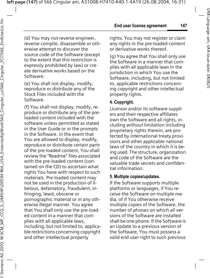 &copy; Siemens AG 2003, W:\ICM_MP_CCQ_S_UM\04FL00594 R66_USA_Ersterstellg\Work\S66_Cingular_us\S66_Cingular_FCC\S66_EndUserLic.fm147End user license agreementVAR Language: am; VAR issue date: 040825left page (147) of S66 Cingular am, A31008-H7410-A40-1-4A19 (26.08.2004, 16:31)(d) You may not reverse engineer, reverse compile, disassemble or oth-erwise attempt to discover the source code of the Software (except to the extent that this restriction is expressly prohibited by law) or cre-ate derivative works based on the Software.(e) You shall not display, modify, reproduce or distribute any of the Stock Files included with the Software.(f) You shall not display, modify, re-produce or distribute any of the pre-loaded content included with the software unless permitted as stated in the User Guide or in the prompts in the Software. In the event that You are allowed to display, modify, reproduce or distribute certain parts of the pre-loaded content, You shall review the "Readme" files associated with the pre-loaded content (con-tained on the CD) to ascertain what rights You have with respect to such materials. Pre-loaded content may not be used in the production of li-belous, defamatory, fraudulent, in-fringing, lewd, obscene or pornographic material or in any oth-erwise illegal manner. You agree that You shall only use the pre-load-ed content in a manner that com-plies with all applicable laws, including, but not limited to, applica-ble restrictions concerning copyright and other intellectual property rights. You may not register or claim any rights in the pre-loaded content or derivative works thereof.(g) You agree that You shall only use the Software in a manner that com-plies with all applicable laws in the jurisdiction in which You use the Software, including, but not limited to, applicable restrictions concern-ing copyright and other intellectual property rights.4. Copyright.Licensor and/or its software suppli-ers and their respective affiliates own the Software and all rights, in-cluding without limitation including proprietary rights therein, are pro-tected by international treaty provi-sions and other applicable national laws of the country in which it is be-ing used. The structure, organization and code of the Software are the valuable trade secrets and confiden-tial information.5. Multiple copies/updates.If the Software supports multiple platforms or languages, if You re-ceive the Software on multiple me-dia, of if You otherwise receive multiple copies of the Software, the number of phones on which all ver-sions of the Software are installed shall be one phone. If the Software is an Update to a previous version of the Software, You must possess a valid end user right to such previous 