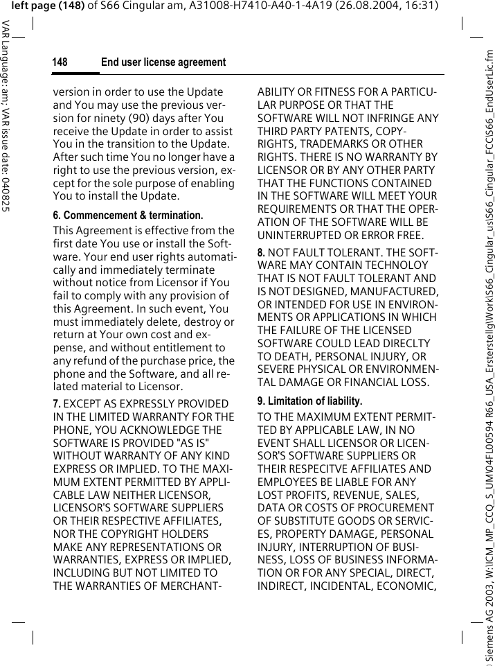 &copy; Siemens AG 2003, W:\ICM_MP_CCQ_S_UM\04FL00594 R66_USA_Ersterstellg\Work\S66_Cingular_us\S66_Cingular_FCC\S66_EndUserLic.fmEnd user license agreement148VAR Language: am; VAR issue date: 040825left page (148) of S66 Cingular am, A31008-H7410-A40-1-4A19 (26.08.2004, 16:31)version in order to use the Update and You may use the previous ver-sion for ninety (90) days after You receive the Update in order to assist You in the transition to the Update. After such time You no longer have a right to use the previous version, ex-cept for the sole purpose of enabling You to install the Update.6. Commencement &amp; termination.This Agreement is effective from the first date You use or install the Soft-ware. Your end user rights automati-cally and immediately terminate without notice from Licensor if You fail to comply with any provision of this Agreement. In such event, You must immediately delete, destroy or return at Your own cost and ex-pense, and without entitlement to any refund of the purchase price, the phone and the Software, and all re-lated material to Licensor.7. EXCEPT AS EXPRESSLY PROVIDED IN THE LIMITED WARRANTY FOR THE PHONE, YOU ACKNOWLEDGE THE SOFTWARE IS PROVIDED "AS IS" WITHOUT WARRANTY OF ANY KIND EXPRESS OR IMPLIED. TO THE MAXI-MUM EXTENT PERMITTED BY APPLI-CABLE LAW NEITHER LICENSOR, LICENSOR'S SOFTWARE SUPPLIERS OR THEIR RESPECTIVE AFFILIATES, NOR THE COPYRIGHT HOLDERS MAKE ANY REPRESENTATIONS OR WARRANTIES, EXPRESS OR IMPLIED, INCLUDING BUT NOT LIMITED TO THE WARRANTIES OF MERCHANT-ABILITY OR FITNESS FOR A PARTICU-LAR PURPOSE OR THAT THE SOFTWARE WILL NOT INFRINGE ANY THIRD PARTY PATENTS, COPY-RIGHTS, TRADEMARKS OR OTHER RIGHTS. THERE IS NO WARRANTY BY LICENSOR OR BY ANY OTHER PARTY THAT THE FUNCTIONS CONTAINED IN THE SOFTWARE WILL MEET YOUR REQUIREMENTS OR THAT THE OPER-ATION OF THE SOFTWARE WILL BE UNINTERRUPTED OR ERROR FREE.8. NOT FAULT TOLERANT. THE SOFT-WARE MAY CONTAIN TECHNOLOY THAT IS NOT FAULT TOLERANT AND IS NOT DESIGNED, MANUFACTURED, OR INTENDED FOR USE IN ENVIRON-MENTS OR APPLICATIONS IN WHICH THE FAILURE OF THE LICENSED SOFTWARE COULD LEAD DIRECLTY TO DEATH, PERSONAL INJURY, OR SEVERE PHYSICAL OR ENVIRONMEN-TAL DAMAGE OR FINANCIAL LOSS.9. Limitation of liability.TO THE MAXIMUM EXTENT PERMIT-TED BY APPLICABLE LAW, IN NO EVENT SHALL LICENSOR OR LICEN-SOR'S SOFTWARE SUPPLIERS OR THEIR RESPECITVE AFFILIATES AND EMPLOYEES BE LIABLE FOR ANY LOST PROFITS, REVENUE, SALES, DATA OR COSTS OF PROCUREMENT OF SUBSTITUTE GOODS OR SERVIC-ES, PROPERTY DAMAGE, PERSONAL INJURY, INTERRUPTION OF BUSI-NESS, LOSS OF BUSINESS INFORMA-TION OR FOR ANY SPECIAL, DIRECT, INDIRECT, INCIDENTAL, ECONOMIC, 