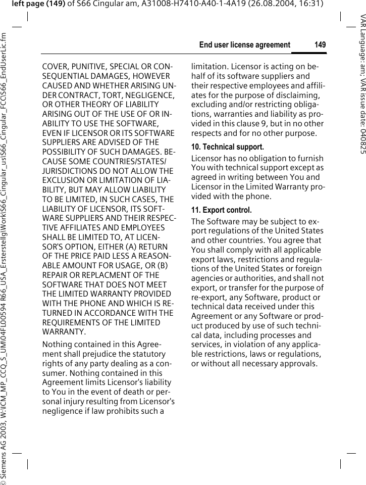 &copy; Siemens AG 2003, W:\ICM_MP_CCQ_S_UM\04FL00594 R66_USA_Ersterstellg\Work\S66_Cingular_us\S66_Cingular_FCC\S66_EndUserLic.fm149End user license agreementVAR Language: am; VAR issue date: 040825left page (149) of S66 Cingular am, A31008-H7410-A40-1-4A19 (26.08.2004, 16:31)COVER, PUNITIVE, SPECIAL OR CON-SEQUENTIAL DAMAGES, HOWEVER CAUSED AND WHETHER ARISING UN-DER CONTRACT, TORT, NEGLIGENCE, OR OTHER THEORY OF LIABILITY ARISING OUT OF THE USE OF OR IN-ABILITY TO USE THE SOFTWARE, EVEN IF LICENSOR OR ITS SOFTWARE SUPPLIERS ARE ADVISED OF THE POSSIBILITY OF SUCH DAMAGES. BE-CAUSE SOME COUNTRIES/STATES/JURISDICTIONS DO NOT ALLOW THE EXCLUSION OR LIMITATION OF LIA-BILITY, BUT MAY ALLOW LIABILITY TO BE LIMITED, IN SUCH CASES, THE LIABILITY OF LICENSOR, ITS SOFT-WARE SUPPLIERS AND THEIR RESPEC-TIVE AFFILIATES AND EMPLOYEES SHALL BE LIMITED TO, AT LICEN-SOR'S OPTION, EITHER (A) RETURN OF THE PRICE PAID LESS A REASON-ABLE AMOUNT FOR USAGE, OR (B) REPAIR OR REPLACMENT OF THE SOFTWARE THAT DOES NOT MEET THE LIMITED WARRANTY PROVIDED WITH THE PHONE AND WHICH IS RE-TURNED IN ACCORDANCE WITH THE REQUIREMENTS OF THE LIMITED WARRANTY.Nothing contained in this Agree-ment shall prejudice the statutory rights of any party dealing as a con-sumer. Nothing contained in this Agreement limits Licensor's liability to You in the event of death or per-sonal injury resulting from Licensor's negligence if law prohibits such a limitation. Licensor is acting on be-half of its software suppliers and their respective employees and affili-ates for the purpose of disclaiming, excluding and/or restricting obliga-tions, warranties and liability as pro-vided in this clause 9, but in no other respects and for no other purpose.10. Technical support.Licensor has no obligation to furnish You with technical support except as agreed in writing between You and Licensor in the Limited Warranty pro-vided with the phone.11. Export control.The Software may be subject to ex-port regulations of the United States and other countries. You agree that You shall comply with all applicable export laws, restrictions and regula-tions of the United States or foreign agencies or authorities, and shall not export, or transfer for the purpose of re-export, any Software, product or technical data received under this Agreement or any Software or prod-uct produced by use of such techni-cal data, including processes and services, in violation of any applica-ble restrictions, laws or regulations, or without all necessary approvals.