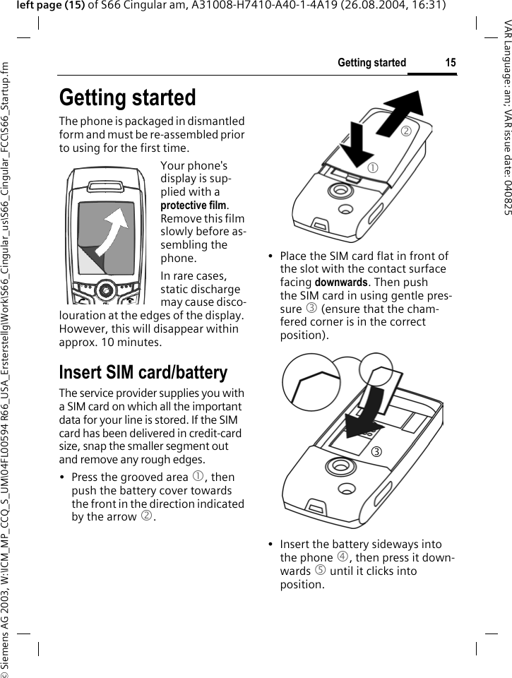 &copy; Siemens AG 2003, W:\ICM_MP_CCQ_S_UM\04FL00594 R66_USA_Ersterstellg\Work\S66_Cingular_us\S66_Cingular_FCC\S66_Startup.fm15Getting startedVAR Language: am; VAR issue date: 040825left page (15) of S66 Cingular am, A31008-H7410-A40-1-4A19 (26.08.2004, 16:31)Getting startedThe phone is packaged in dismantled form and must be re-assembled prior to using for the first time. Your phone's display is sup-plied with a protective film. Remove this film slowly before as-sembling the phone.In rare cases, static discharge may cause disco-louration at the edges of the display. However, this will disappear within approx. 10 minutes.Insert SIM card/batteryThe service provider supplies you with a SIM card on which all the important data for your line is stored. If the SIM card has been delivered in credit-card size, snap the smaller segment out and remove any rough edges.&bull; Press the grooved area 1, then push the battery cover towards the front in the direction indicated by the arrow 2.&bull; Place the SIM card flat in front of the slot with the contact surface facing downwards. Then push the SIM card in using gentle pres-sure 3 (ensure that the cham-fered corner is in the correct position).&bull; Insert the battery sideways into the phone 4, then press it down-wards 5 until it clicks into position. 123