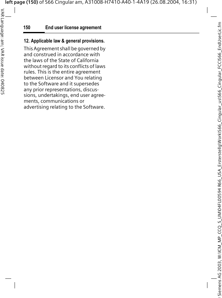 &copy; Siemens AG 2003, W:\ICM_MP_CCQ_S_UM\04FL00594 R66_USA_Ersterstellg\Work\S66_Cingular_us\S66_Cingular_FCC\S66_EndUserLic.fmEnd user license agreement150VAR Language: am; VAR issue date: 040825left page (150) of S66 Cingular am, A31008-H7410-A40-1-4A19 (26.08.2004, 16:31)12. Applicable law &amp; general provisions.This Agreement shall be governed by and construed in accordance with the laws of the State of California without regard to its conflicts of laws rules. This is the entire agreement between Licensor and You relating to the Software and it supersedes any prior representations, discus-sions, undertakings, end user agree-ments, communications or advertising relating to the Software.