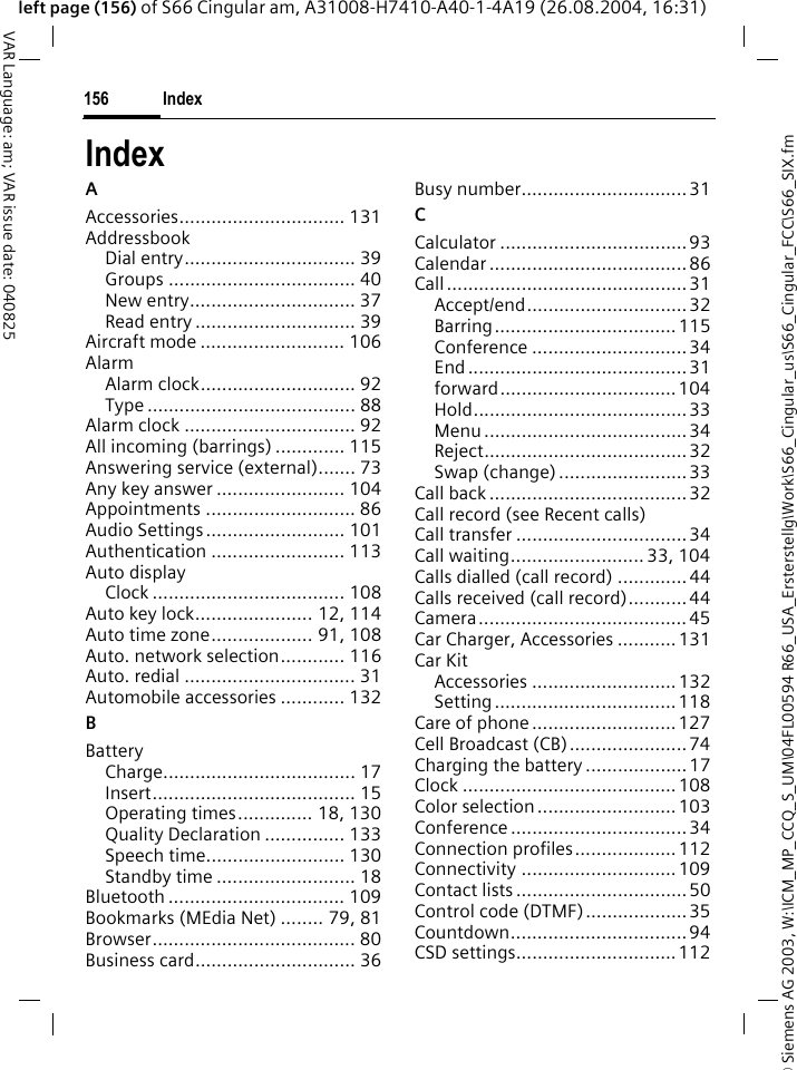 &copy; Siemens AG 2003, W:\ICM_MP_CCQ_S_UM\04FL00594 R66_USA_Ersterstellg\Work\S66_Cingular_us\S66_Cingular_FCC\S66_SIX.fmIndex156VAR Language: am; VAR issue date: 040825left page (156) of S66 Cingular am, A31008-H7410-A40-1-4A19 (26.08.2004, 16:31)IndexAAccessories............................... 131AddressbookDial entry................................ 39Groups ................................... 40New entry............................... 37Read entry .............................. 39Aircraft mode ........................... 106AlarmAlarm clock............................. 92Type ....................................... 88Alarm clock ................................ 92All incoming (barrings) ............. 115Answering service (external)....... 73Any key answer ........................ 104Appointments ............................ 86Audio Settings.......................... 101Authentication ......................... 113Auto displayClock .................................... 108Auto key lock...................... 12, 114Auto time zone................... 91, 108Auto. network selection............ 116Auto. redial ................................ 31Automobile accessories ............ 132BBatteryCharge.................................... 17Insert...................................... 15Operating times.............. 18, 130Quality Declaration ............... 133Speech time.......................... 130Standby time .......................... 18Bluetooth ................................. 109Bookmarks (MEdia Net) ........ 79, 81Browser...................................... 80Business card.............................. 36Busy number...............................31CCalculator ...................................93Calendar ..................................... 86Call.............................................31Accept/end..............................32Barring.................................. 115Conference ............................. 34End ......................................... 31forward.................................104Hold........................................33Menu ...................................... 34Reject......................................32Swap (change) ........................33Call back ..................................... 32Call record (see Recent calls)Call transfer ................................ 34Call waiting......................... 33, 104Calls dialled (call record) .............44Calls received (call record)...........44Camera....................................... 45Car Charger, Accessories ...........131Car KitAccessories ........................... 132Setting..................................118Care of phone ........................... 127Cell Broadcast (CB)......................74Charging the battery ...................17Clock ........................................ 108Color selection .......................... 103Conference ................................. 34Connection profiles................... 112Connectivity ............................. 109Contact lists ................................ 50Control code (DTMF)...................35Countdown.................................94CSD settings..............................112
