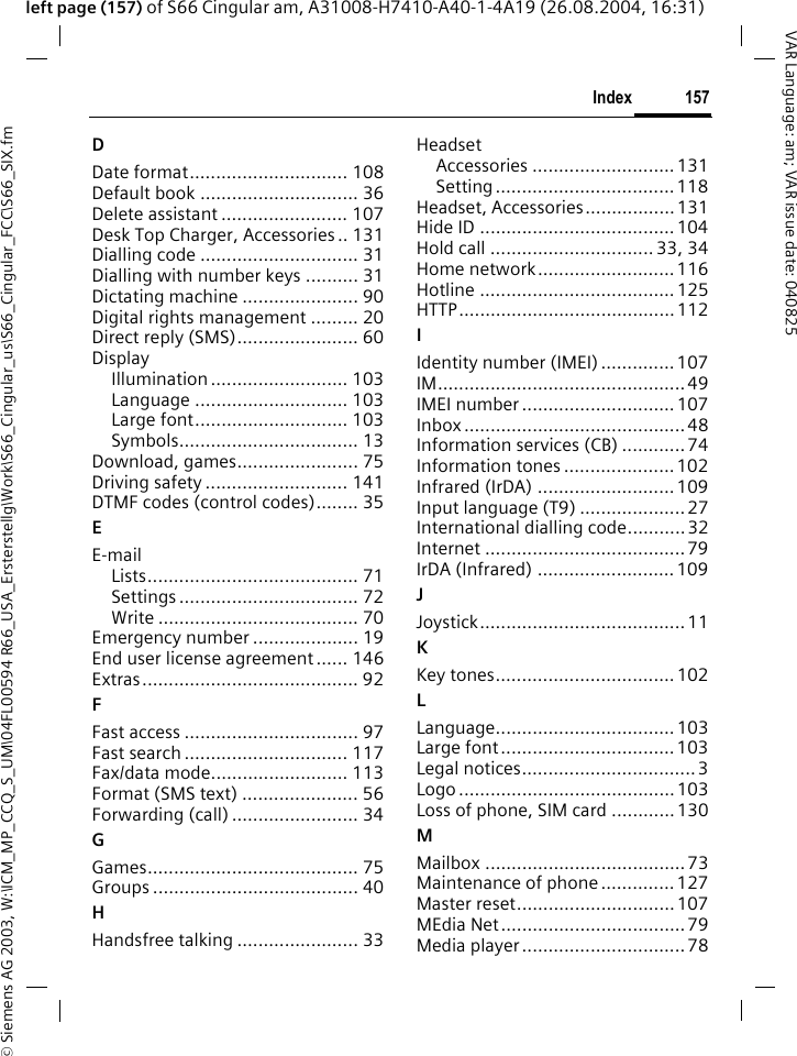 &copy; Siemens AG 2003, W:\ICM_MP_CCQ_S_UM\04FL00594 R66_USA_Ersterstellg\Work\S66_Cingular_us\S66_Cingular_FCC\S66_SIX.fm157IndexVAR Language: am; VAR issue date: 040825left page (157) of S66 Cingular am, A31008-H7410-A40-1-4A19 (26.08.2004, 16:31)DDate format.............................. 108Default book .............................. 36Delete assistant ........................ 107Desk Top Charger, Accessories .. 131Dialling code .............................. 31Dialling with number keys .......... 31Dictating machine ...................... 90Digital rights management ......... 20Direct reply (SMS)....................... 60DisplayIllumination .......................... 103Language ............................. 103Large font............................. 103Symbols.................................. 13Download, games....................... 75Driving safety ........................... 141DTMF codes (control codes)........ 35EE-mailLists........................................ 71Settings .................................. 72Write ...................................... 70Emergency number .................... 19End user license agreement...... 146Extras......................................... 92FFast access ................................. 97Fast search ............................... 117Fax/data mode.......................... 113Format (SMS text) ...................... 56Forwarding (call) ........................ 34GGames........................................ 75Groups ....................................... 40HHandsfree talking ....................... 33HeadsetAccessories ........................... 131Setting..................................118Headset, Accessories.................131Hide ID ..................................... 104Hold call ............................... 33, 34Home network..........................116Hotline ..................................... 125HTTP.........................................112IIdentity number (IMEI) .............. 107IM............................................... 49IMEI number ............................. 107Inbox .......................................... 48Information services (CB) ............ 74Information tones ..................... 102Infrared (IrDA) ..........................109Input language (T9) .................... 27International dialling code...........32Internet ......................................79IrDA (Infrared) ..........................109JJoystick.......................................11KKey tones..................................102LLanguage.................................. 103Large font.................................103Legal notices.................................3Logo ......................................... 103Loss of phone, SIM card ............ 130MMailbox ...................................... 73Maintenance of phone .............. 127Master reset.............................. 107MEdia Net................................... 79Media player ...............................78