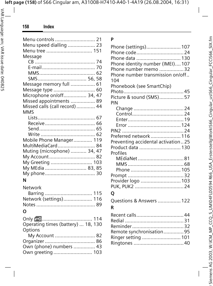 &copy; Siemens AG 2003, W:\ICM_MP_CCQ_S_UM\04FL00594 R66_USA_Ersterstellg\Work\S66_Cingular_us\S66_Cingular_FCC\S66_SIX.fmIndex158VAR Language: am; VAR issue date: 040825left page (158) of S66 Cingular am, A31008-H7410-A40-1-4A19 (26.08.2004, 16:31)Menu controls ............................ 21Menu speed dialling ................... 23Menu tree ................................ 151MessageCB .......................................... 74E-mail..................................... 70MMS....................................... 62SMS.................................. 56, 58Message memory full ................. 61Message type ............................. 60Microphone on/off................ 34, 47Missed appointments ................. 89Missed calls (call record)............. 44MMSLists........................................ 67Receive................................... 66Send....................................... 65Write ...................................... 62Mobile Phone Manager............. 119MultiMediaCard.......................... 84Muting (microphone) ........... 34, 47My Account................................ 82My Greeting ............................. 103My MEdia ............................. 83, 85My phone................................... 30NNetworkBarring ................................. 115Network (settings).................... 116Notes ......................................... 89OOnly &sbquo;................................... 114Operating times (battery) ... 18, 130OptionsMy Account ............................ 82Organizer ................................... 86Own (phone) numbers ............... 43Own greeting ........................... 103PPhone (settings)........................ 107Phone code................................. 24Phone data ............................... 130Phone identity number (IMEI)....107Phone number memo .................32Phone number transmission on/off..104Phonebook (see SmartChip)Photo.......................................... 45Picture &amp; sound (SMS)................. 57PINChange ...................................24Control.................................... 24Enter....................................... 19Error .....................................124PIN2 ........................................... 24Preferred network ..................... 116Preventing accidental activation .. 25Product data ............................. 130ProfilesMEdiaNet ................................ 81MMS ....................................... 68Phone ................................... 105Prompt ....................................... 32Provider logo ............................103PUK, PUK2 .................................. 24QQuestions &amp; Answers ................122RRecent calls.................................44Redial .........................................31Reminder .................................... 32Remote synchronisation..............95Ringer setting ........................... 101Ringtones ................................... 40
