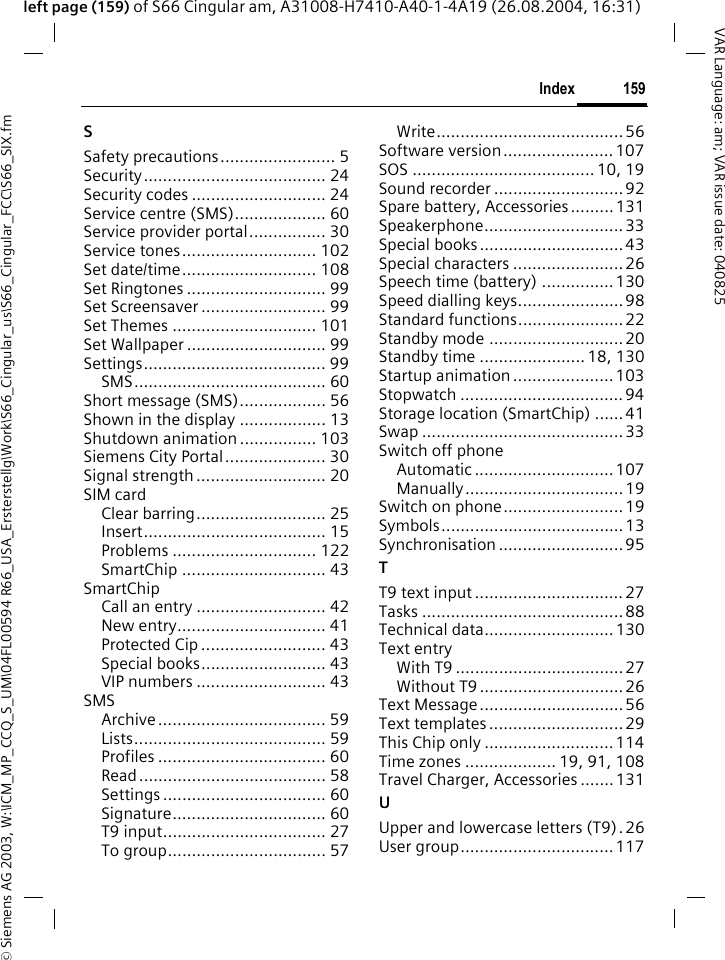 &copy; Siemens AG 2003, W:\ICM_MP_CCQ_S_UM\04FL00594 R66_USA_Ersterstellg\Work\S66_Cingular_us\S66_Cingular_FCC\S66_SIX.fm159IndexVAR Language: am; VAR issue date: 040825left page (159) of S66 Cingular am, A31008-H7410-A40-1-4A19 (26.08.2004, 16:31)SSafety precautions........................ 5Security...................................... 24Security codes ............................ 24Service centre (SMS)................... 60Service provider portal................ 30Service tones............................ 102Set date/time............................ 108Set Ringtones ............................. 99Set Screensaver .......................... 99Set Themes .............................. 101Set Wallpaper ............................. 99Settings...................................... 99SMS........................................ 60Short message (SMS).................. 56Shown in the display .................. 13Shutdown animation ................ 103Siemens City Portal..................... 30Signal strength ........................... 20SIM cardClear barring........................... 25Insert...................................... 15Problems .............................. 122SmartChip .............................. 43SmartChipCall an entry ........................... 42New entry............................... 41Protected Cip .......................... 43Special books.......................... 43VIP numbers ........................... 43SMSArchive................................... 59Lists........................................ 59Profiles ................................... 60Read....................................... 58Settings .................................. 60Signature................................ 60T9 input.................................. 27To group................................. 57Write.......................................56Software version....................... 107SOS ...................................... 10, 19Sound recorder ...........................92Spare battery, Accessories......... 131Speakerphone.............................33Special books ..............................43Special characters .......................26Speech time (battery) ...............130Speed dialling keys...................... 98Standard functions......................22Standby mode ............................ 20Standby time ...................... 18, 130Startup animation ..................... 103Stopwatch .................................. 94Storage location (SmartChip) ......41Swap ..........................................33Switch off phoneAutomatic ............................. 107Manually................................. 19Switch on phone......................... 19Symbols......................................13Synchronisation .......................... 95TT9 text input ............................... 27Tasks .......................................... 88Technical data........................... 130Text entryWith T9 ...................................27Without T9 .............................. 26Text Message..............................56Text templates ............................29This Chip only ...........................114Time zones ................... 19, 91, 108Travel Charger, Accessories .......131UUpper and lowercase letters (T9).26User group................................117