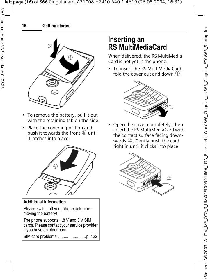 &copy; Siemens AG 2003, W:\ICM_MP_CCQ_S_UM\04FL00594 R66_USA_Ersterstellg\Work\S66_Cingular_us\S66_Cingular_FCC\S66_Startup.fmGetting started16VAR Language: am; VAR issue date: 040825left page (16) of S66 Cingular am, A31008-H7410-A40-1-4A19 (26.08.2004, 16:31)&bull; To remove the battery, pull it out with the retaining tab on the side.&bull; Place the cover in position and push it towards the front 6 until it latches into place.Inserting an RS MultiMediaCardWhen delivered, the RS MultiMedia-Card is not yet in the phone. &bull; To insert the RS MultiMediaCard, fold the cover out and down 1. &bull; Open the cover completely, then insert the RS MultiMediaCard with the contact surface facing down-wards 2. Gently push the card right in until it clicks into place.Additional informationPlease switch off your phone before re-moving the battery!The phone supports 1.8 V and 3 V SIM cards. Please contact your service provider if you have an older card.SIM card problems ..........................p. 1224545612