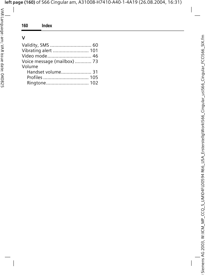 &copy; Siemens AG 2003, W:\ICM_MP_CCQ_S_UM\04FL00594 R66_USA_Ersterstellg\Work\S66_Cingular_us\S66_Cingular_FCC\S66_SIX.fmIndex160VAR Language: am; VAR issue date: 040825left page (160) of S66 Cingular am, A31008-H7410-A40-1-4A19 (26.08.2004, 16:31)VValidity, SMS .............................. 60Vibrating alert .......................... 101Video mode................................ 46Voice message (mailbox) ............ 73VolumeHandset volume...................... 31Profiles ................................. 105Ringtone............................... 102