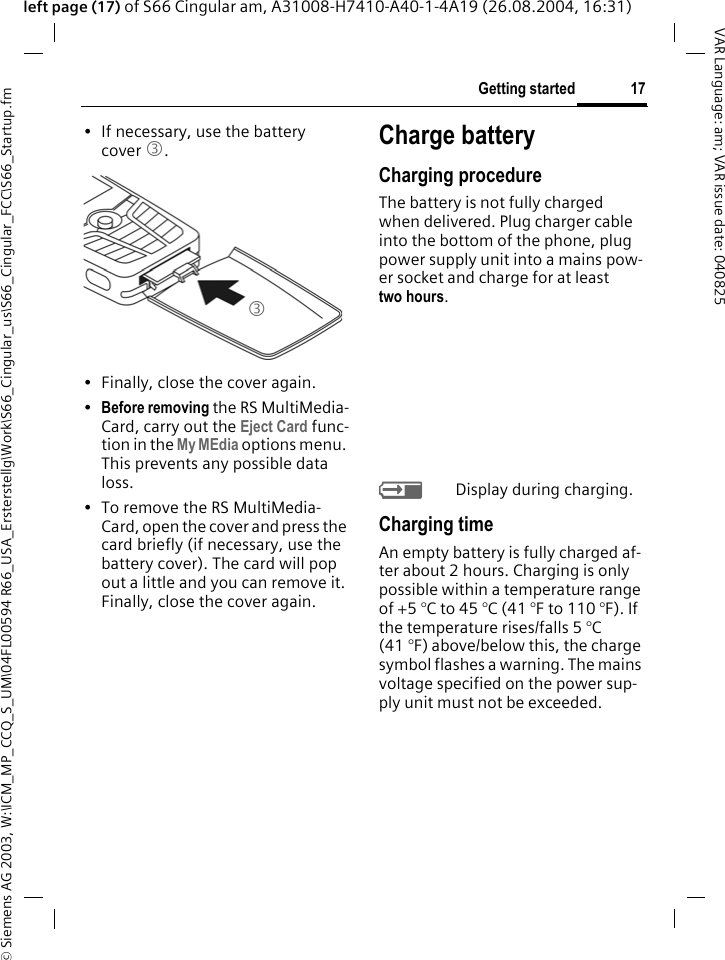 &copy; Siemens AG 2003, W:\ICM_MP_CCQ_S_UM\04FL00594 R66_USA_Ersterstellg\Work\S66_Cingular_us\S66_Cingular_FCC\S66_Startup.fm17Getting startedVAR Language: am; VAR issue date: 040825left page (17) of S66 Cingular am, A31008-H7410-A40-1-4A19 (26.08.2004, 16:31)&bull; If necessary, use the battery cover 3.&bull; Finally, close the cover again.&bull;Before removing the RS MultiMedia-Card, carry out the Eject Card func-tion in the My MEdia options menu. This prevents any possible data loss.&bull; To remove the RS MultiMedia-Card, open the cover and press the card briefly (if necessary, use the battery cover). The card will pop out a little and you can remove it. Finally, close the cover again.Charge batteryCharging procedureThe battery is not fully charged when delivered. Plug charger cable into the bottom of the phone, plug power supply unit into a mains pow-er socket and charge for at least two hours. YDisplay during charging.Charging timeAn empty battery is fully charged af-ter about 2 hours. Charging is only possible within a temperature range of +5 &deg;C to 45 &deg;C (41 &deg;F to 110 &deg;F). If the temperature rises/falls 5 &deg;C (41 &deg;F) above/below this, the charge symbol flashes a warning. The mains voltage specified on the power sup-ply unit must not be exceeded. 3