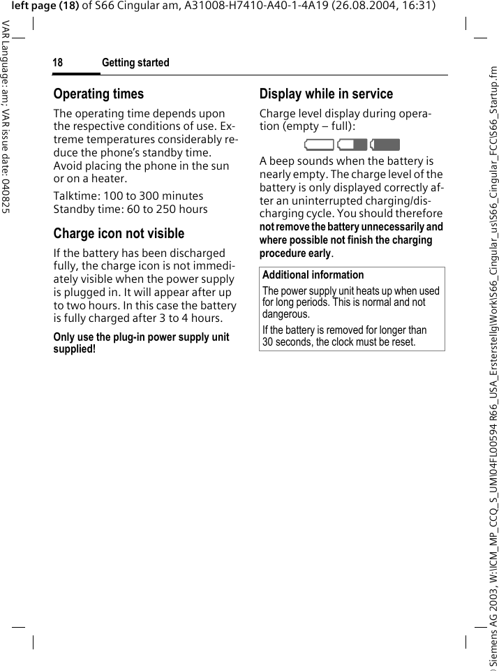 &copy; Siemens AG 2003, W:\ICM_MP_CCQ_S_UM\04FL00594 R66_USA_Ersterstellg\Work\S66_Cingular_us\S66_Cingular_FCC\S66_Startup.fmGetting started18VAR Language: am; VAR issue date: 040825left page (18) of S66 Cingular am, A31008-H7410-A40-1-4A19 (26.08.2004, 16:31)Operating timesThe operating time depends upon the respective conditions of use. Ex-treme temperatures considerably re-duce the phone&rsquo;s standby time. Avoid placing the phone in the sun or on a heater.Talktime: 100 to 300 minutesStandby time: 60 to 250 hoursCharge icon not visibleIf the battery has been discharged fully, the charge icon is not immedi-ately visible when the power supply is plugged in. It will appear after up to two hours. In this case the battery is fully charged after 3 to 4 hours.Only use the plug-in power supply unit supplied!Display while in serviceCharge level display during opera-tion (empty &ndash; full):V W X A beep sounds when the battery is nearly empty. The charge level of the battery is only displayed correctly af-ter an uninterrupted charging/dis-charging cycle. You should therefore not remove the battery unnecessarily and where possible not finish the charging procedure early. Additional informationThe power supply unit heats up when used for long periods. This is normal and not dangerous.If the battery is removed for longer than 30 seconds, the clock must be reset. 