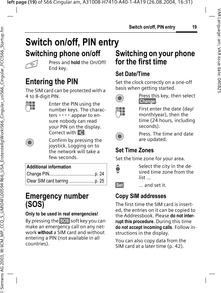 &copy; Siemens AG 2003, W:\ICM_MP_CCQ_S_UM\04FL00594 R66_USA_Ersterstellg\Work\S66_Cingular_us\S66_Cingular_FCC\S66_Startup.fm19Switch on/off, PIN entryVAR Language: am; VAR issue date: 040825left page (19) of S66 Cingular am, A31008-H7410-A40-1-4A19 (26.08.2004, 16:31)Switch on/off, PIN entrySwitching phone on/offBPress and hold the On/Off/End key.Entering the PINThe SIM card can be protected with a 4to 8-digit PIN.JEnter the PIN using the number keys. The charac-ters **** appear to en-sure nobody can read your PIN on the display. Correct with ]. CConfirm by pressing the joystick. Logging on to the network will take a few seconds.Emergency number (SOS)Only to be used in real emergencies!By pressing the &sect;SOS&sect; soft key you can make an emergency call on any net-work without a SIM card and without entering a PIN (not available in all countries).Switching on your phone for the first timeSet Date/TimeSet the clock correctly on a one-off basis when getting started.CPress this key, then select &sect;Change&sect;.JFirst enter the date (day/month/year), then the time (24 hours, including seconds).CPress. The time and date are updated.Set Time ZonesSet the time zone for your area.ISelect the city in the de-sired time zone from the list ...&sect;Set&sect; ... and set it.Copy SIM addressesThe first time the SIM card is insert-ed, the entries on it can be copied to the Addressbook. Please do not inter-rupt this procedure. During this time do not accept incoming calls. Follow in-structions in the display.You can also copy data from the SIM card at a later time (p. 42).Additional informationChange PIN.......................................p. 24Clear SIM card barring ......................p. 25