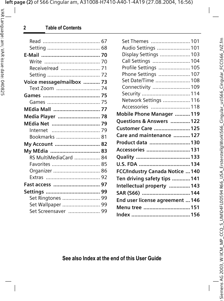 &copy; Siemens AG 2003, W:\ICM_MP_CCQ_S_UM\04FL00594 R66_USA_Ersterstellg\Work\S66_Cingular_us\S66_Cingular_FCC\S66_IVZ.fm2 Table of ContentsVAR Language: am; VAR issue date: 040825See also Index at the end of this User Guideleft page (2) of S66 Cingular am, A31008-H7410-A40-1-4A19 (27.08.2004, 16:56)Read ...................................... 67Setting ................................... 68E-Mail ....................................... 70Write ..................................... 70Receive/read .......................... 71Setting ................................... 72Voice message/mailbox  ........... 73Text Zoom  ............................. 74Games ...................................... 75Games ................................... 75MEdia Mall  ............................... 77Media Player  ............................ 78MEdia Net  ................................ 79Internet   ................................ 79Bookmarks ............................. 81My Account  .............................. 82My MEdia  ................................. 83RS MultiMediaCard ................. 84Favorites ................................ 85Organizer ............................... 86Extras .................................... 92Fast access  ............................... 97Settings .................................... 99Set Ringtones ......................... 99Set Wallpaper ......................... 99Set Screensaver  ..................... 99Set Themes  .......................... 101Audio Settings ......................101Display Settings ....................103Call Settings  .........................104Profile Settings  .....................105Phone Settings  .....................107Set Date/Time .......................108Connectivity ......................... 109Security ................................114Network Settings .................. 116Accessories .......................... 118Mobile Phone Manager  .......... 119Questions &amp; Answers  ............. 122Customer Care ........................ 125Care and maintenance  ........... 127Product data  ........................... 130Accessories ............................. 131Quality .................................... 133U.S. FDA .................................. 134FCC/Industry Canada Notice  ... 140Ten driving safety tips ............141Intellectual property  .............. 143SAR (S66)  ................................ 144End user license agreement ... 146Menu tree ...............................151Index ....................................... 156