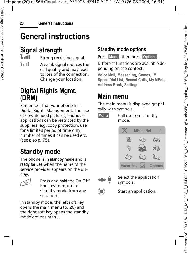 &copy; Siemens AG 2003, W:\ICM_MP_CCQ_S_UM\04FL00594 R66_USA_Ersterstellg\Work\S66_Cingular_us\S66_Cingular_FCC\S66_Startup.fmGeneral instructions20VAR Language: am; VAR issue date: 040825left page (20) of S66 Cingular am, A31008-H7410-A40-1-4A19 (26.08.2004, 16:31)General instructionsSignal strengthZStrong receiving signal.[A weak signal reduces the call quality and may lead to loss of the connection. Change your location.Digital Rights Mgmt. (DRM)Remember that your phone has Digital Rights Management. The use of downloaded pictures, sounds or applications can be restricted by the suppliers, e.g. copy protection, use for a limited period of time only, number of times it can be used etc. (see also p. 75).Standby mode The phone is in standby mode and is ready for use when the name of the service provider appears on the dis-play.BPress and hold the On/Off/End key to return to standby mode from any situation.In standby mode, the left soft key opens the main menu (p. 20) and the right soft key opens the standby mode options menu.Standby mode optionsPress &sect;Menu&sect;, then press &sect;Options&sect;.Different functions are available de-pending on the context.Voice Mail, Messaging, Games, IM, Speed Dial List, Recent Calls, My MEdia, Address Book, Settings Main menuThe main menu is displayed graphi-cally with symbols.&sect;Menu&sect; Call up from standby mode: F ISelect the application symbols.CStart an application.? MEdia Net 5 P M &thorn; &yacute; O &yuml; N L T Favorites &igrave; Options 