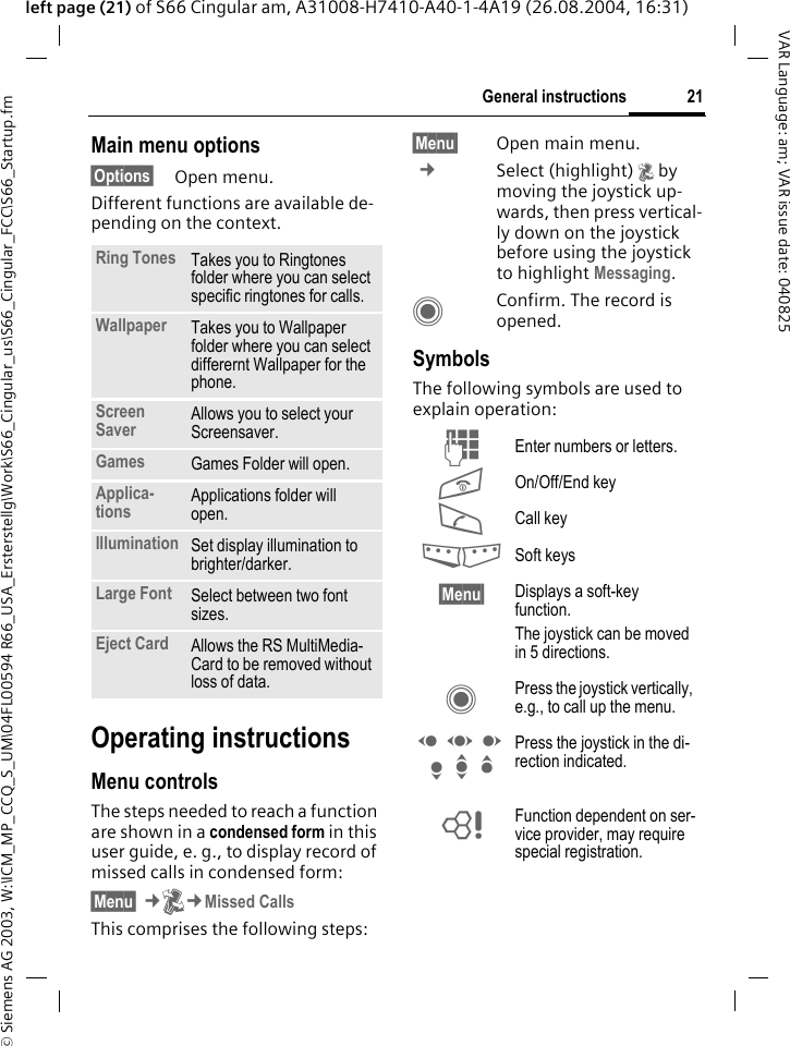 &copy; Siemens AG 2003, W:\ICM_MP_CCQ_S_UM\04FL00594 R66_USA_Ersterstellg\Work\S66_Cingular_us\S66_Cingular_FCC\S66_Startup.fm21General instructionsVAR Language: am; VAR issue date: 040825left page (21) of S66 Cingular am, A31008-H7410-A40-1-4A19 (26.08.2004, 16:31)Main menu options&sect;Options&sect; Open menu.Different functions are available de-pending on the context.Operating instructionsMenu controlsThe steps needed to reach a function are shown in a condensed form in this user guide, e. g., to display record of missed calls in condensed form:&sect;Menu&sect; &cent;P&cent;Missed CallsThis comprises the following steps:&sect;Menu&sect; Open main menu. &cent;Select (highlight) P by moving the joystick up-wards, then press vertical-ly down on the joystick before using the joystick to highlight Messaging. CConfirm. The record is opened.SymbolsThe following symbols are used to explain operation:Ring Tones Takes you to Ringtones folder where you can select specific ringtones for calls.Wallpaper Takes you to Wallpaper folder where you can select differernt Wallpaper for the phone.Screen Saver Allows you to select your Screensaver.Games Games Folder will open.Applica-tions Applications folder will open.Illumination Set display illumination to brighter/darker.Large Font Select between two font sizes.Eject Card Allows the RS MultiMedia-Card to be removed without loss of data. J Enter numbers or letters.B On/Off/End keyA Call key<> Soft keys&sect;Menu&sect; Displays a soft-key function.The joystick can be moved in 5 directions.C Press the joystick vertically, e.g., to call up the menu.D F E H I G Press the joystick in the di-rection indicated.= Function dependent on ser-vice provider, may require special registration.