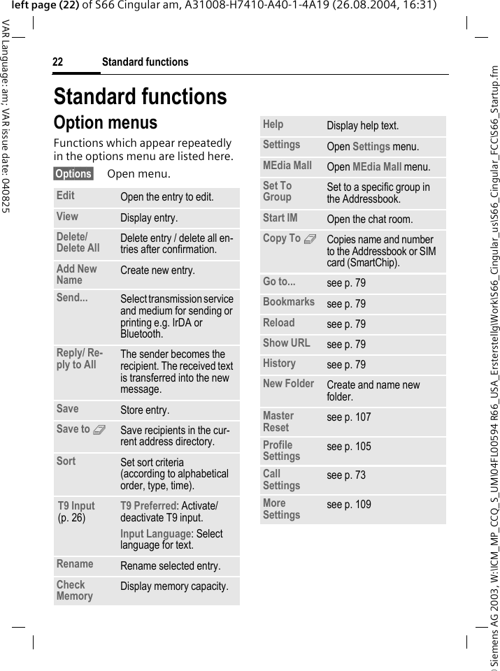 &copy; Siemens AG 2003, W:\ICM_MP_CCQ_S_UM\04FL00594 R66_USA_Ersterstellg\Work\S66_Cingular_us\S66_Cingular_FCC\S66_Startup.fmStandard functions22VAR Language: am; VAR issue date: 040825left page (22) of S66 Cingular am, A31008-H7410-A40-1-4A19 (26.08.2004, 16:31)Standard functionsOption menusFunctions which appear repeatedly in the options menu are listed here.&sect;Options&sect; Open menu.Edit Open the entry to edit.View Display entry.Delete/ Delete All Delete entry / delete all en-tries after confirmation.Add New Name Create new entry.Send... Select transmission service and medium for sending or printing e.g. IrDA or Bluetooth.Reply/ Re-ply to All The sender becomes the recipient. The received text is transferred into the new message.Save Store entry.Save to 9Save recipients in the cur-rent address directory.Sort Set sort criteria(according to alphabetical order, type, time).T9 Input (p. 26)T9 Preferred: Activate/deactivate T9 input.Input Language: Select language for text.Rename Rename selected entry.Check Memory Display memory capacity.Help Display help text.Settings Open Settings menu.MEdia Mall Open MEdia Mall menu.Set To Group Set to a specific group in the Addressbook.Start IM Open the chat room.Copy To 9Copies name and number to the Addressbook or SIM card (SmartChip).Go to... see p. 79Bookmarks see p. 79Reload see p. 79Show URL see p. 79History see p. 79New Folder Create and name new folder.Master Reset see p. 107Profile Settings see p. 105Call Settings see p. 73More Settings see p. 109
