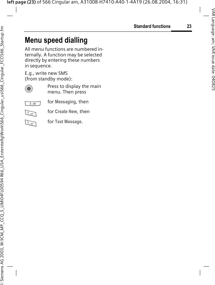 &copy; Siemens AG 2003, W:\ICM_MP_CCQ_S_UM\04FL00594 R66_USA_Ersterstellg\Work\S66_Cingular_us\S66_Cingular_FCC\S66_Startup.fm23Standard functionsVAR Language: am; VAR issue date: 040825left page (23) of S66 Cingular am, A31008-H7410-A40-1-4A19 (26.08.2004, 16:31)Menu speed diallingAll menu functions are numbered in-ternally. A function may be selected directly by entering these numbers in sequence.E.g., write new SMS (from standby mode):CPress to display the main menu. Then press5for Messaging, then 1for Create New, then1for Text Message.