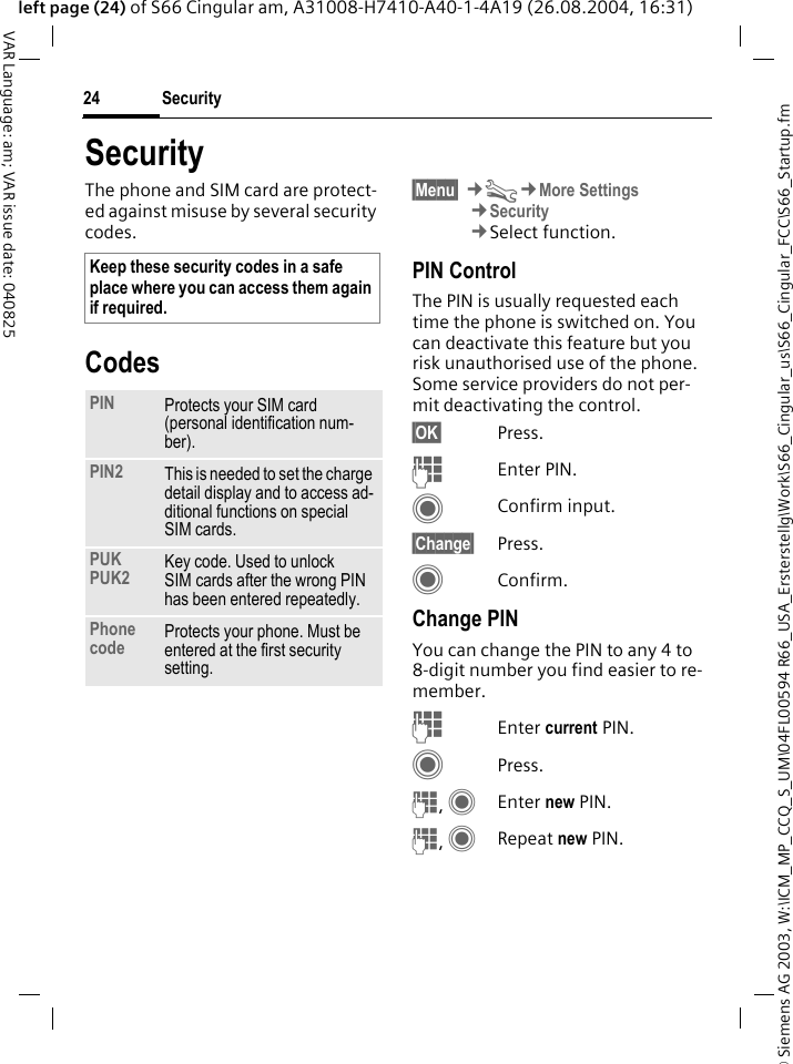 &copy; Siemens AG 2003, W:\ICM_MP_CCQ_S_UM\04FL00594 R66_USA_Ersterstellg\Work\S66_Cingular_us\S66_Cingular_FCC\S66_Startup.fmSecurity24VAR Language: am; VAR issue date: 040825left page (24) of S66 Cingular am, A31008-H7410-A40-1-4A19 (26.08.2004, 16:31)SecurityThe phone and SIM card are protect-ed against misuse by several security codes.Codes&sect;Menu&sect; &cent;T&cent;More Settings&cent;Security&cent;Select function.PIN ControlThe PIN is usually requested each time the phone is switched on. You can deactivate this feature but you risk unauthorised use of the phone. Some service providers do not per-mit deactivating the control.&sect;OK&sect; Press.JEnter PIN.CConfirm input.&sect;Change&sect; Press.CConfirm.Change PINYou can change the PIN to any 4 to 8-digit number you find easier to re-member.JEnter current PIN.CPress.J, CEnter new PIN.J, CRepeat new PIN.Keep these security codes in a safe place where you can access them again if required.PIN Protects your SIM card (personal identification num-ber).PIN2 This is needed to set the charge detail display and to access ad-ditional functions on special SIM cards.PUKPUK2 Key code. Used to unlock SIM cards after the wrong PIN has been entered repeatedly.Phone code Protects your phone. Must be entered at the first security setting.