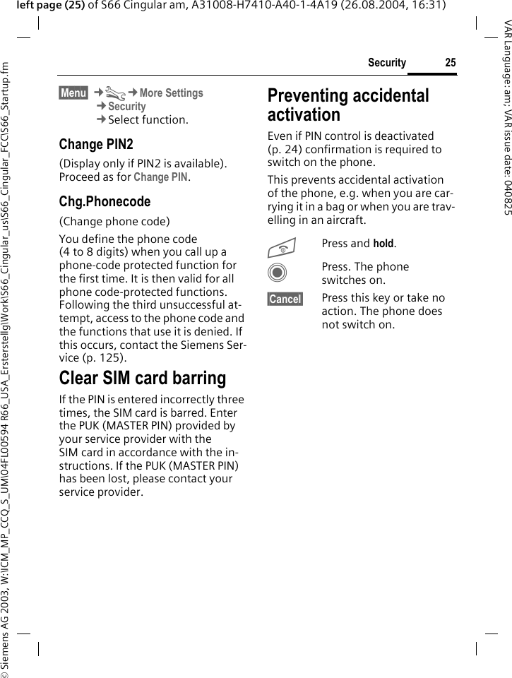 &copy; Siemens AG 2003, W:\ICM_MP_CCQ_S_UM\04FL00594 R66_USA_Ersterstellg\Work\S66_Cingular_us\S66_Cingular_FCC\S66_Startup.fm25SecurityVAR Language: am; VAR issue date: 040825left page (25) of S66 Cingular am, A31008-H7410-A40-1-4A19 (26.08.2004, 16:31)&sect;Menu&sect; &cent;T&cent;More Settings&cent;Security&cent;Select function.Change PIN2(Display only if PIN2 is available). Proceed as for Change PIN.Chg.Phonecode(Change phone code)You define the phone code (4 to 8 digits) when you call up a phone-code protected function for the first time. It is then valid for all phone code-protected functions. Following the third unsuccessful at-tempt, access to the phone code and the functions that use it is denied. If this occurs, contact the Siemens Ser-vice (p. 125).Clear SIM card barringIf the PIN is entered incorrectly three times, the SIM card is barred. Enter the PUK (MASTER PIN) provided by your service provider with the SIM card in accordance with the in-structions. If the PUK (MASTER PIN) has been lost, please contact your service provider.Preventing accidental activationEven if PIN control is deactivated (p. 24) confirmation is required to switch on the phone.This prevents accidental activation of the phone, e.g. when you are car-rying it in a bag or when you are trav-elling in an aircraft.BPress and hold. CPress. The phone switches on.&sect;Cancel&sect; Press this key or take no action. The phone does not switch on.