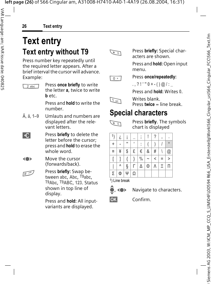&copy; Siemens AG 2003, W:\ICM_MP_CCQ_S_UM\04FL00594 R66_USA_Ersterstellg\Work\S66_Cingular_us\S66_Cingular_FCC\S66_Text.fmText entry26VAR Language: am; VAR issue date: 040825left page (26) of S66 Cingular am, A31008-H7410-A40-1-4A19 (26.08.2004, 16:31)Text entryText entry without T9Press number key repeatedly until the required letter appears. After a brief interval the cursor will advance. Example:2Press once briefly to write the letter a, twice to write b etc.Press and hold to write the number.&Auml;, &auml;, 1&ndash;9 Umlauts and numbers are displayed after the rele-vant letters.]Press briefly to delete the letter before the cursor; press and hold to erase the whole word.FMove the cursor (forwards/back).#Press briefly: Swap be-tween abc, Abc, T9abc, T9Abc, T9ABC, 123. Status shown in top line of display.Press and hold: All input-variants are displayed.*Press briefly: Special char-acters are shown.Press and hold: Open input menu.0Press once/repeatedly:. , ? ! &rsquo; " 0 + - ( ) @ / : _ Press and hold: Writes 0.1Writes blank.Press twice = line break.Special characters*Press briefly. The symbols chart is displayed 1) Line breakI, FNavigate to characters.&sect;OK&sect; Confirm.1)&iquest; &iexcl; _ ; ! ? , .+-"&rsquo;:()/*&curren;&yen;$&pound;&euro;&amp;#\@[]{}%~<=>|^&sect;&Gamma; ∆ &Theta; &Lambda; &Xi; &Pi; &Sigma; &Phi; &Psi; Ω 