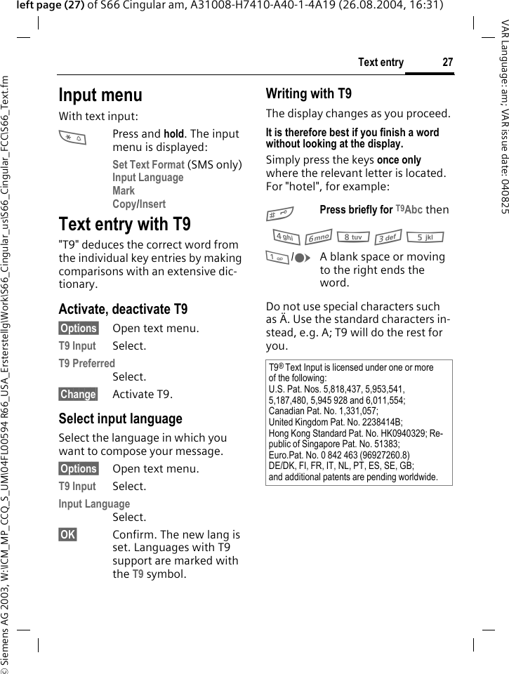 &copy; Siemens AG 2003, W:\ICM_MP_CCQ_S_UM\04FL00594 R66_USA_Ersterstellg\Work\S66_Cingular_us\S66_Cingular_FCC\S66_Text.fm27Text entryVAR Language: am; VAR issue date: 040825left page (27) of S66 Cingular am, A31008-H7410-A40-1-4A19 (26.08.2004, 16:31)Input menuWith text input:*Press and hold. The input menu is displayed:Set Text Format (SMS only)Input Language Mark Copy/Insert Text entry with T9"T9" deduces the correct word from the individual key entries by making comparisons with an extensive dic-tionary.Activate, deactivate T9&sect;Options&sect; Open text menu.T9 Input Select.T9 Preferred Select.&sect;Change&sect; Activate T9.Select input languageSelect the language in which you want to compose your message.&sect;Options&sect; Open text menu.T9 Input Select.Input Language Select.&sect;OK&sect; Confirm. The new lang is set. Languages with T9 support are marked with the T9 symbol. Writing with T9The display changes as you proceed.It is therefore best if you finish a word without looking at the display.Simply press the keys once only where the relevant letter is located. For "hotel", for example:#Press briefly for T9Abc then4 6 8 3 5 1/EA blank space or moving to the right ends the word.Do not use special characters such as &Auml;. Use the standard characters in-stead, e.g. A; T9 will do the rest for you.T9&reg; Text Input is licensed under one or more of the following:U.S. Pat. Nos. 5,818,437, 5,953,541, 5,187,480, 5,945 928 and 6,011,554;Canadian Pat. No. 1,331,057; United Kingdom Pat. No. 2238414B; Hong Kong Standard Pat. No. HK0940329; Re-public of Singapore Pat. No. 51383; Euro.Pat. No. 0 842 463 (96927260.8) DE/DK, FI, FR, IT, NL, PT, ES, SE, GB; and additional patents are pending worldwide.